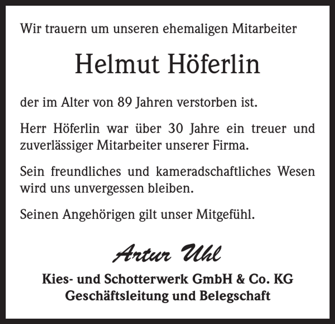<p>Wir trauern um unseren ehemaligen Mitarbeiter</p><p>Helmut Höferlin<br />der im Alter von 89 Jahren verstorben ist.<br />Herr Höferlin war über 30 Jahre ein treuer und<br />­zuverlässiger Mitarbeiter unserer Firma.<br />Sein freundliches und kameradschaftliches Wesen<br />wird uns unvergessen bleiben.<br />Seinen Angehörigen gilt unser Mitgefühl.</p><p>Artur Uhl<br />Kies- und Schotterwerk GmbH &amp; Co. KG<br />Geschäftsleitung und Belegschaft</p>