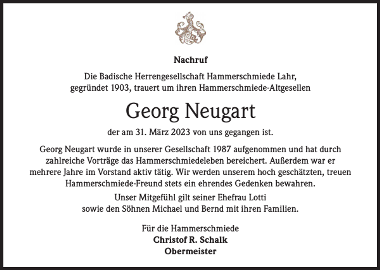 <p>Nachruf<br />Die Badische Herrengesellschaft Hammerschmiede Lahr,<br />gegründet 1903, trauert um ihren Hammerschmiede-Altgesellen</p><p>Georg Neugart<br />der am 31. März 2023 von uns gegangen ist.<br />Georg Neugart wurde in unserer Gesellschaft 1987 aufgenommen und hat durch<br />zahlreiche Vorträge das Hammerschmiedeleben bereichert. Außerdem war er<br />mehrere Jahre im Vorstand aktiv tätig. Wir werden unserem hoch geschätzten, treuen<br />Hammerschmiede-Freund stets ein ehrendes Gedenken bewahren.<br />Unser Mitgefühl gilt seiner Ehefrau Lotti<br />sowie den Söhnen Michael und Bernd mit ihren Familien.<br />Für die Hammerschmiede<br />Christof R. Schalk<br />Obermeister</p>