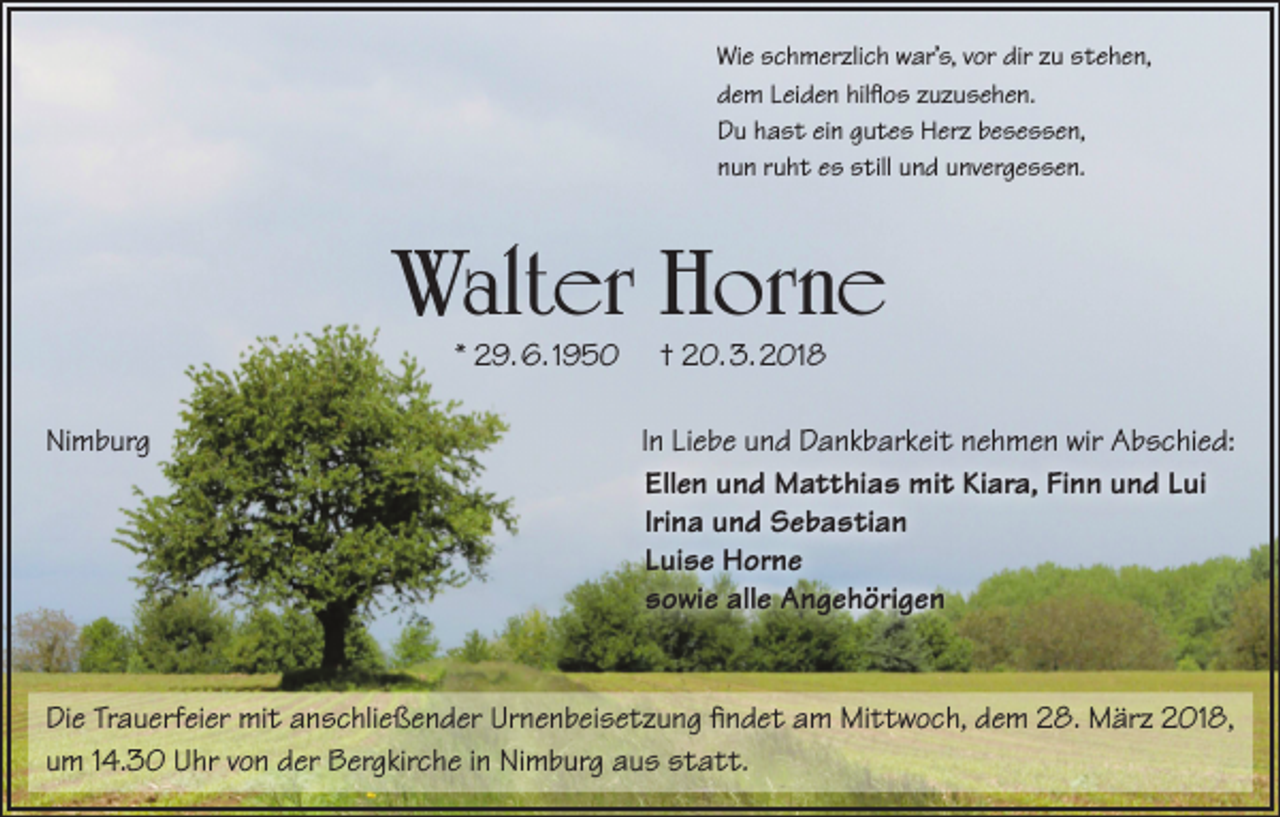 <p>Wie schmerzlich war’s, vor dir zu stehen,<br />dem Leiden hilflos zuzusehen.<br />Du hast ein gutes Herz besessen,<br />nun ruht es still und unvergessen.</p><p>Walter Horne<br />* 29. 6. 1950</p><p>Nimburg</p><p>† 20. 3. 2018</p><p>In Liebe und Dankbarkeit nehmen wir Abschied:<br />Ellen und Matthias mit Kiara, Finn und Lui<br />Irina und Sebastian<br />Luise Horne<br />sowie alle Angehörigen</p><p>Die Trauerfeier mit anschließender Urnenbeisetzung findet am Mittwoch, dem 28. März 2018,<br />um 14.30 Uhr von der Bergkirche in Nimburg aus statt.</p>