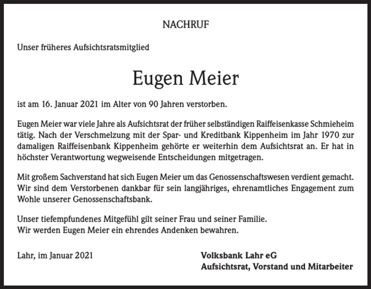 <p>NACHRUF<br />Unser früheres Aufsichtsratsmitglied</p><p>Eugen Meier<br />ist am 16. Januar 2021 im Alter von 90 Jahren verstorben.<br />Eugen Meier war viele Jahre als Aufsichtsrat der früher selbständigen Raiffeisenkasse Schmieheim<br />tätig. Nach der Verschmelzung mit der Spar- und Kreditbank Kippenheim im Jahr 1970 zur<br />damaligen Raiffeisenbank Kippenheim gehörte er weiterhin dem Aufsichtsrat an. Er hat in<br />höchster Verantwortung wegweisende Entscheidungen mitgetragen.<br />Mit großem Sachverstand hat sich Eugen Meier um das Genossenschaftswesen verdient gemacht.<br />Wir sind dem Verstorbenen dankbar für sein langjähriges, ehrenamtliches Engagement zum<br />Wohle unserer Genossenschaftsbank.<br />Unser tiefempfundenes Mitgefühl gilt seiner Frau und seiner Familie.<br />Wir werden Eugen Meier ein ehrendes Andenken bewahren.<br />Lahr, im Januar 2021</p><p>olksbank Lahr eG<br />V<br />Aufsichtsrat, Vorstand und Mitarbeiter</p>