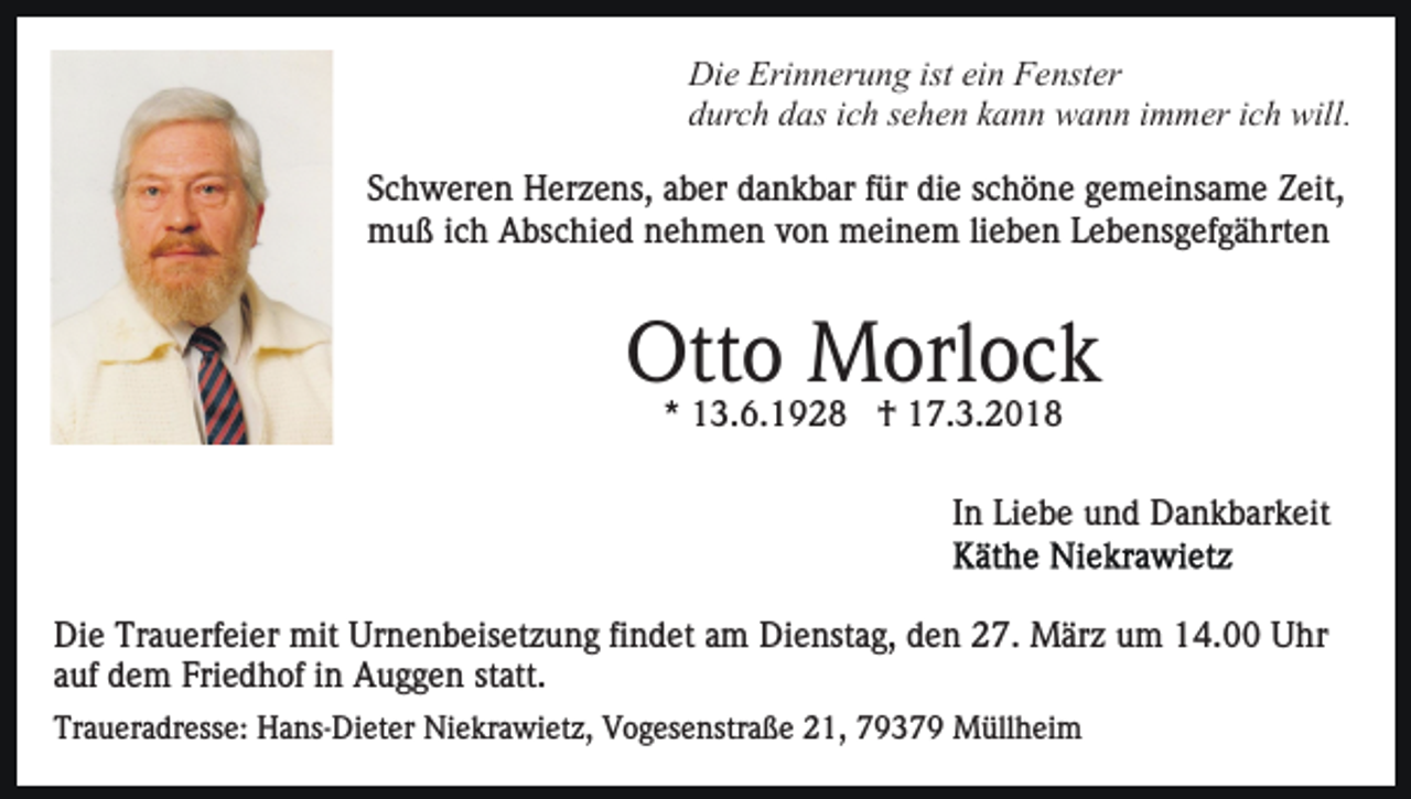 <p>Die<br />Erinnerung<br />isteiein<br />Di e Eri<br />n n er u n g ist<br />n FFenster<br />e nst er<br />durch<br />d ur c h ddas<br />as iich<br />c h ssehen<br />e h e n kkann<br />a n n wann<br />w a n n immer<br />i m m er ich<br />i c h will.<br />will.<br />SSchweren<br />c h w er e n Herzens,<br />H er z e ns, aaber<br />b er dankbar<br />d a n k b ar ffür<br />ür die<br />di e schöne<br />s c h ö n e gemeinsame<br />g e m ei ns a m e Zeit,<br />Z eit,<br />muß<br />m u ß i cich<br />h AAbschied<br />bs c hi e d nnehmen<br />e h m e n vvon<br />o n meinem<br />m ei n e m lilieben<br />e b e n Lebensgefgährten<br />L e b e ns g ef g ä hrt e n</p><p>Ott o Morlock<br />M orl o c k<br />Otto<br />** 13.6.1928<br />1 3. 6. 1 9 2 8 †<br />† 17.3.2018<br />1 7. 3. 2 0 1 8</p><p>IInn Liebe<br />Li e b e und<br />u n d Dankbarkeit<br />D a n k b ar k eit<br />Die<br />Di<br />e Tr<br />Trauerfeier<br />a u erf ei er mit<br />mit Ur<br />Urnenbeisetzung<br />n e n b eis et z u n g fifindet<br />n d et aam<br />m Dienstag,<br />D i e nst a g, den<br />d e n 27.<br />2 7. März<br />M är z um<br />u m 14.00<br />1 4. Uhr<br />U hr<br />a uf dem<br />d e m Friedhof<br />Fri e d h of iinn Auggen<br />A u g g e n st<br />att.<br />auf<br />statt.<br />Traueradresse:<br />Tr<br />a u er a dr ess e: Hans-Dieter<br />H a ns- Di e t er Niekrawietz,<br />Ni e kr a wi et z, Vogesenstraße<br />V o g es enstr a ß e 221,<br />1, 77937 3 7 9 Müllheim<br />M üll h ei m</p>