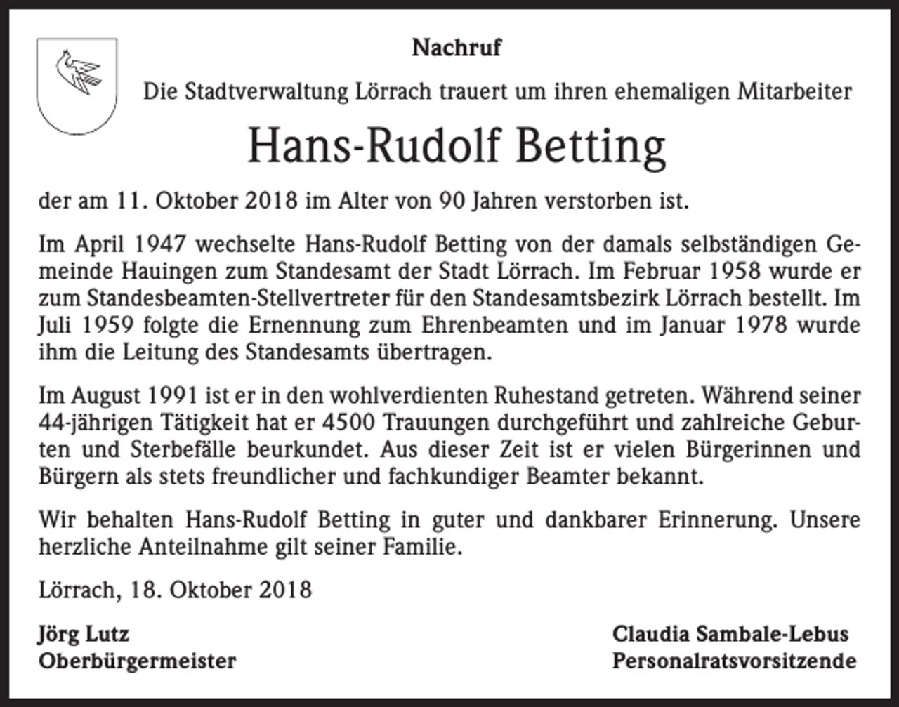 <p>Nachruf<br />Die Stadtverwaltung Lörrach trauert um ihren ehemaligen Mitarbeiter</p><p>Hans-Rudolf Betting<br />der am 11. Oktober 2018 im Alter von 90 Jahren verstorben ist.<br />Im April 1947 wechselte Hans-Rudolf Betting von der damals selbständigen Gemeinde Hauingen zum Standesamt der Stadt Lörrach. Im Februar 1958 wurde er<br />zum Standesbeamten-Stellvertreter für den Standesamtsbezirk Lörrach bestellt. Im<br />Juli 1959 folgte die Ernennung zum Ehrenbeamten und im Januar 1978 wurde<br />ihm die Leitung des Standesamts übertragen.<br />Im August 1991 ist er in den wohlverdienten Ruhestand getreten. Während seiner<br />44-jährigen Tätigkeit hat er 4500 Trauungen durchgeführt und zahlreiche Geburten und Sterbefälle beurkundet. Aus dieser Zeit ist er vielen Bürgerinnen und<br />Bürgern als stets freundlicher und fachkundiger Beamter bekannt.<br />Wir behalten Hans-Rudolf Betting in guter und dankbarer Erinnerung. Unsere<br />herzliche Anteilnahme gilt seiner Familie.<br />Lörrach, 18. Oktober 2018<br />Jörg Lutz<br />Oberbürgermeister</p><p>Claudia Sambale-Lebus<br />Personalratsvorsitzende</p>