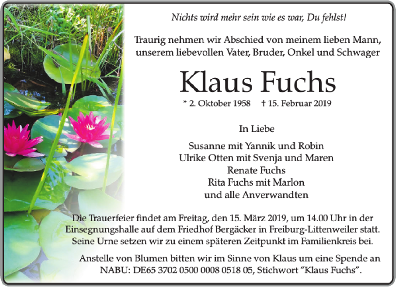 <p>Nichts wird mehr sein wie es war, Du fehlst!<br />Traurig nehmen wir Abschied von meinem lieben Mann,<br />unserem liebevollen Vater, Bruder, Onkel und Schwager</p><p>Klaus Fuchs<br />* 2. Oktober 1958</p><p>† 15. Februar 2019</p><p>In Liebe<br />Susanne mit Yannik und Robin<br />Ulrike Otten mit Svenja und Maren<br />Renate Fuchs<br />Rita Fuchs mit Marlon<br />und alle Anverwandten<br />Die Trauerfeier findet am Freitag, den 15. März 2019, um 14.00 Uhr in der<br />Einsegnungshalle auf dem Friedhof Bergäcker in Freiburg-Littenweiler statt.<br />Seine Urne setzen wir zu einem späteren Zeitpunkt im Familienkreis bei.<br />Anstelle von Blumen bitten wir im Sinne von Klaus um eine Spende an<br />NABU: DE65 3702 0508 0518 05, Stichwort “Klaus Fuchs”.</p>