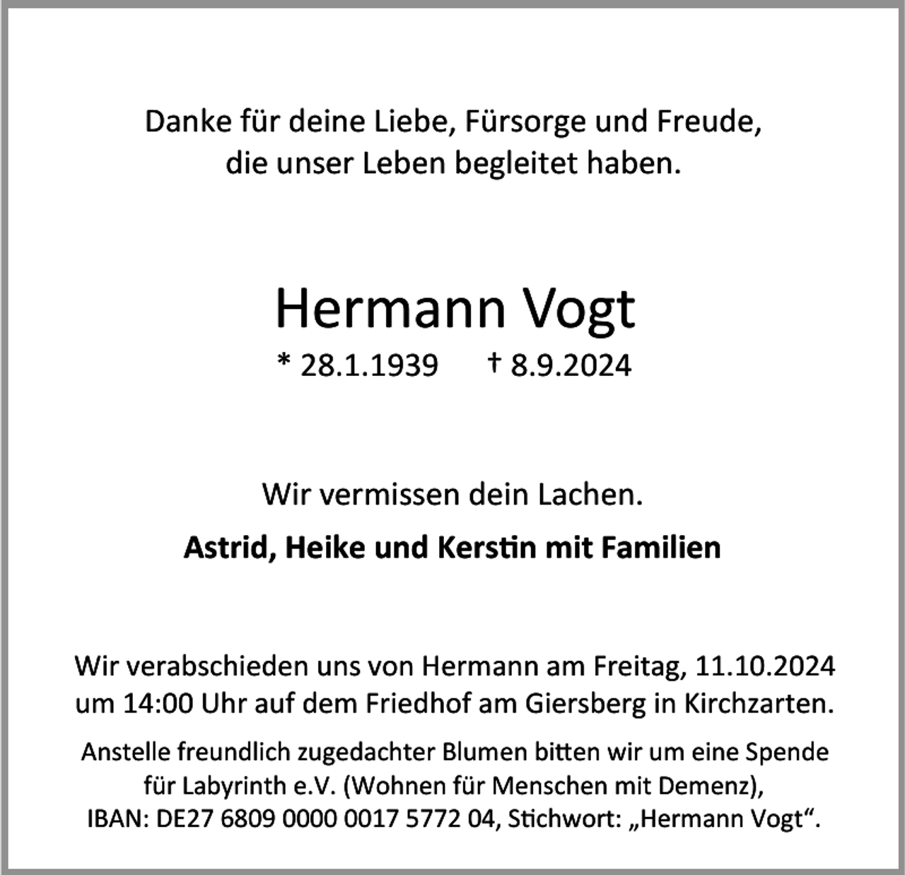 <p>Danke für deine Liebe, Fürsorge und Freude,<br />die unser Leben begleitet haben.</p><p>Hermann Vogt<br />* 28.1.1939</p><p>† 8.9.2024</p><p>Wir vermissen dein Lachen.</p><p>Astrid, Heike und Kerstin mit Familien</p><p>Wir verabschieden uns von Hermann am Freitag, 11.10.2024<br />um 14:00 Uhr auf dem Friedhof am Giersberg in Kirchzarten.<br />Anstelle freundlich zugedachter Blumen bitten wir um eine Spende<br />für Labyrinth e.V. (Wohnen für Menschen mit Demenz),<br />IBAN: DE27 6809 0017 5772 04, Stichwort: „Hermann Vogt“.</p>