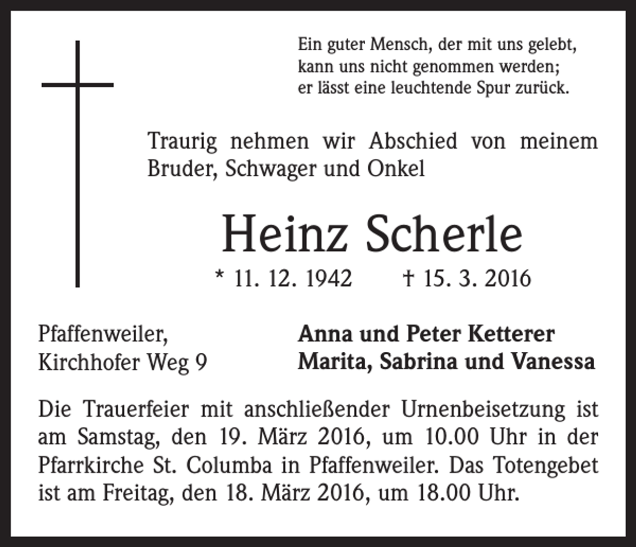 <p>Ein guter Mensch, der mit uns gelebt,<br />kann uns nicht genommen werden;<br />er lässt eine leuchtende Spur zurück.</p><p>Traurig nehmen wir Abschied von meinem<br />Bruder, Schwager und Onkel</p><p>Heinz Scherle</p><p>* 11. 12. 1942 † 15. 3. 2016<br />Pfaffenweiler,<br />Kirchhofer Weg 9</p><p>Anna und Peter Ketterer<br />Marita, Sabrina und Vanessa</p><p>Die Trauerfeier mit anschließender Urnenbeisetzung ist<br />am Samstag, den 19. März 2016, um 10.00 Uhr in der<br />Pfarrkirche St. Columba in Pfaffenweiler. Das Totengebet<br />ist am Freitag, den 18. März 2016, um 18.00 Uhr.</p>