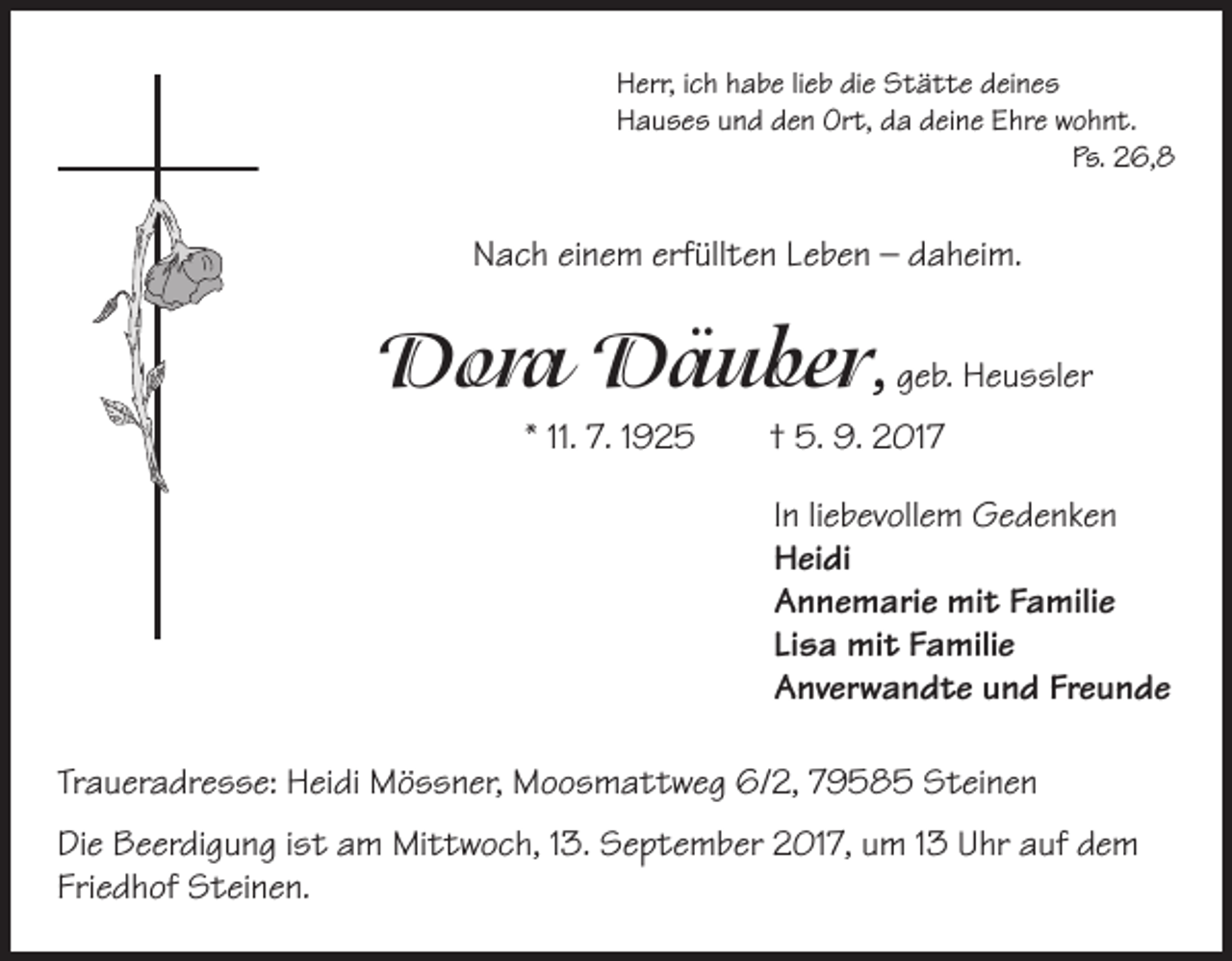 <p>Herr, ich habe lieb die Stätte deines<br />Hauses und den Ort, da deine Ehre wohnt.<br />Ps. 26,8</p><p>Nach einem erfüllten Leben – daheim.</p><p>Dora Däuber, geb. Heussler<br />* 11. 7. 1925 † 5. 9. 2017<br />In liebevollem Gedenken<br />Heidi<br />Annemarie mit Familie<br />Lisa mit Familie<br />Anverwandte und Freunde<br />Traueradresse: Heidi Mössner, Moosmattweg 6/2, 79585 Steinen<br />Die Beerdigung ist am Mittwoch, 13. September 2017, um 13 Uhr auf dem<br />Friedhof Steinen.</p>