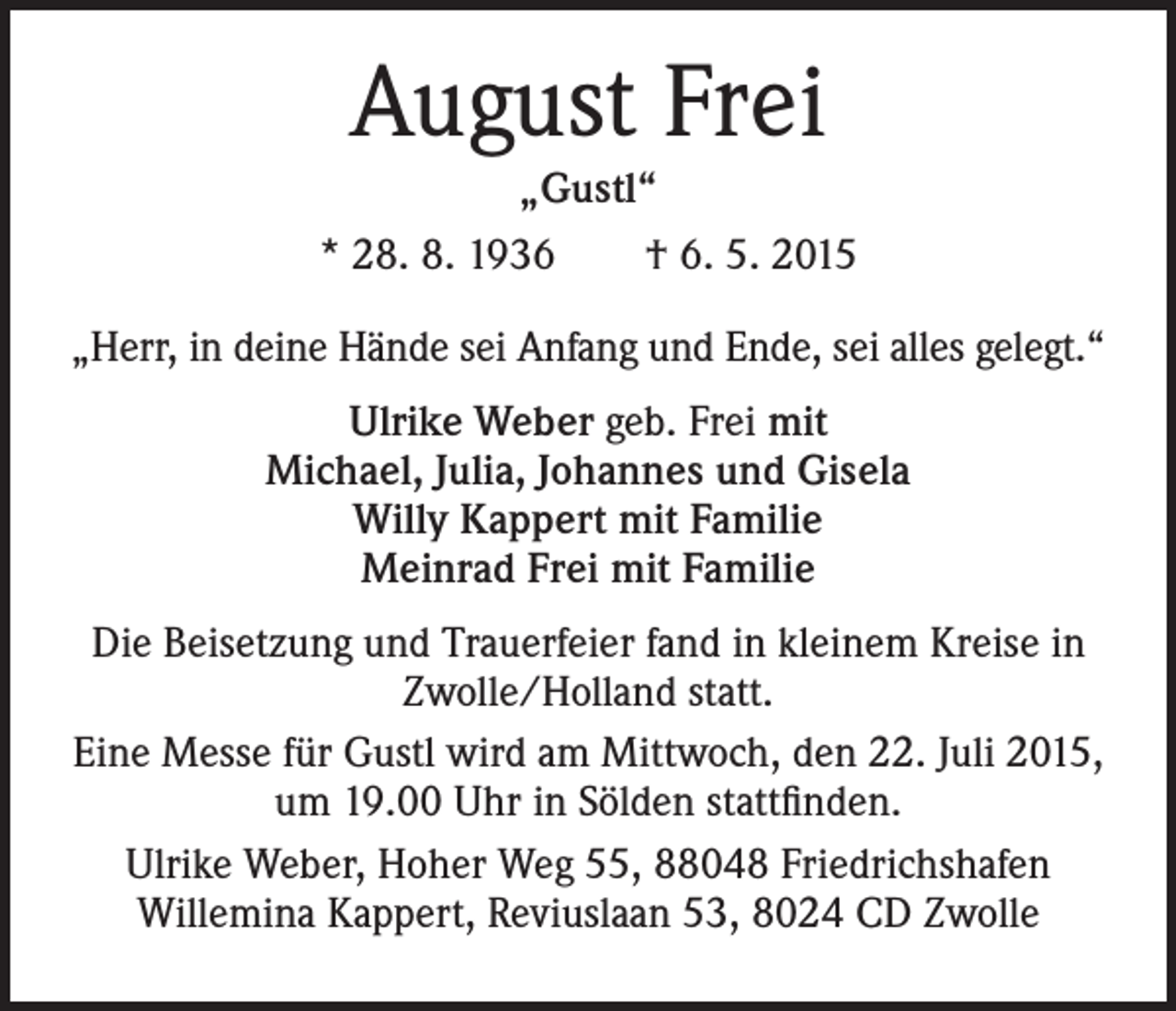 <p>August Frei</p><p>„Gustl“<br />* 28. 8. 1936 † 6. 5. 2015<br />„Herr, in deine Hände sei Anfang und Ende, sei alles gelegt.“<br />Ulrike Weber geb. Frei mit<br />Michael, Julia, Johannes und Gisela<br />Willy Kappert mit Familie<br />Meinrad Frei mit Familie<br />Die Beisetzung und Trauerfeier fand in kleinem Kreise in<br />Zwolle/Holland statt.<br />Eine Messe für Gustl wird am Mittwoch, den 22. Juli 2015,<br />um 19.00 Uhr in Sölden stattfinden.<br />Ulrike Weber, Hoher Weg 55, 88048 Friedrichshafen<br />Willemina Kappert, Reviuslaan 53, 8024 CD Zwolle</p>