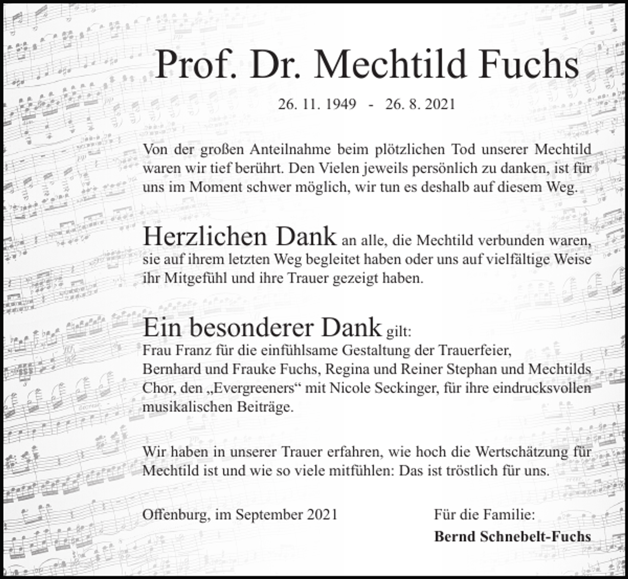 <p>Prof. Dr. Mechtild Fuchs<br />26. 11. 1949 - 26. 8. 2021<br />Von der großen Anteilnahme beim plötzlichen Tod unserer Mechtild<br />waren wir tief berührt. Den Vielen jeweils persönlich zu danken, ist für<br />uns im Moment schwer möglich, wir tun es deshalb auf diesem Weg.</p><p>Herzlichen Dank</p><p>an alle, die Mechtild verbunden waren,<br />sie auf ihrem letzten Weg begleitet haben oder uns auf vielfältige Weise<br />ihr Mitgefühl und ihre Trauer gezeigt haben.</p><p>Ein besonderer Dank</p><p>gilt:<br />Frau Franz für die einfühlsame Gestaltung der Trauerfeier,<br />Bernhard und Frauke Fuchs, Regina und Reiner Stephan und Mechtilds<br />Chor, den „Evergreeners“ mit Nicole Seckinger, für ihre eindrucksvollen<br />musikalischen Beiträge.<br />Wir haben in unserer Trauer erfahren, wie hoch die Wertschätzung für<br />Mechtild ist und wie so viele mitfühlen: Das ist tröstlich für uns.<br />Offenburg, im September 2021</p><p>Für die Familie:<br />Bernd Schnebelt-Fuchs</p>