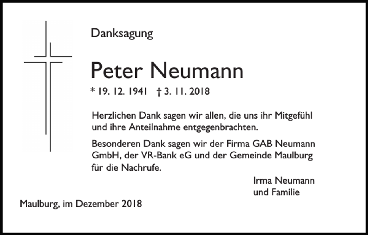 <p>Danksagung</p><p>Peter Neumann<br />* 19. 12. 1941 † 3. 11. 2018<br />Herzlichen Dank sagen wir allen, die uns ihr Mitgefühl<br />und ihre Anteilnahme entgegenbrachten.<br />Besonderen Dank sagen wir der Firma GAB Neumann<br />GmbH, der VR-Bank eG und der Gemeinde Maulburg<br />für die Nachrufe.<br />Irma Neumann<br />und Familie<br />Maulburg, im Dezember 2018</p>