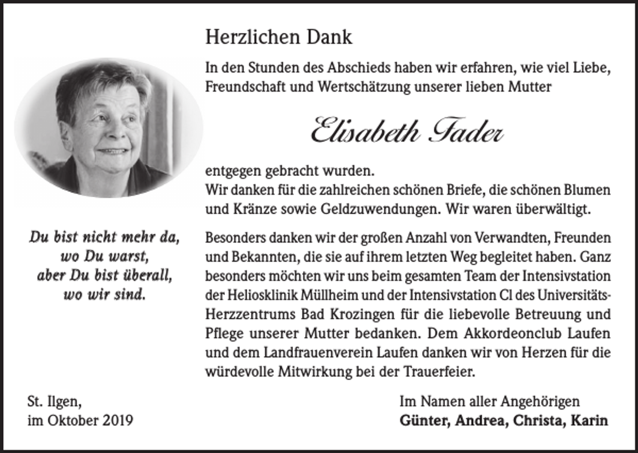 <p>Herzlichen Dank<br />In den Stunden des Abschieds haben wir erfahren, wie viel Liebe,<br />Freundschaft und Wertschätzung unserer lieben Mutter</p><p>Elisabeth Fader<br />entgegen gebracht wurden.<br />Wir danken für die zahlreichen schönen Briefe, die schönen Blumen<br />und Kränze sowie Geldzuwendungen. Wir waren überwältigt.<br />Du bist nicht mehr da,<br />wo Du warst,<br />aber Du bist überall,<br />wo wir sind.</p><p>St. Ilgen,<br />im Oktober 2019</p><p>Besonders danken wir der großen Anzahl von Verwandten, Freunden<br />und Bekannten, die sie auf ihrem letzten Weg begleitet haben. Ganz<br />besonders möchten wir uns beim gesamten Team der Intensivstation<br />der Heliosklinik Müllheim und der Intensivstation Cl des UniversitätsHerzzentrums Bad Krozingen für die liebevolle Betreuung und<br />Pflege unserer Mutter bedanken. Dem Akkordeonclub Laufen<br />und dem Landfrauenverein Laufen danken wir von Herzen für die<br />würdevolle Mitwirkung bei der Trauerfeier.<br />Im Namen aller Angehörigen<br />Günter, Andrea, Christa, Karin</p>