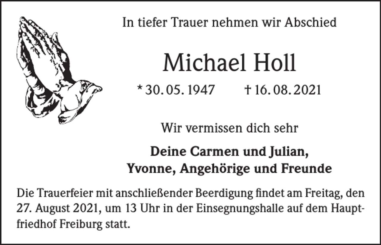 <p>In tiefer Trauer nehmen wir Abschied</p><p>Michael Holl<br />* 30. 05. 1947</p><p>† 16. 08. 2021</p><p>Wir vermissen dich sehr<br />Deine Carmen und Julian,<br />Yvonne, Angehörige und Freunde<br />Die Trauerfeier mit anschließender Beerdigung findet am Freitag, den<br />27. August 2021, um 13 Uhr in der Einsegnungshalle auf dem Hauptfriedhof Freiburg statt.</p>