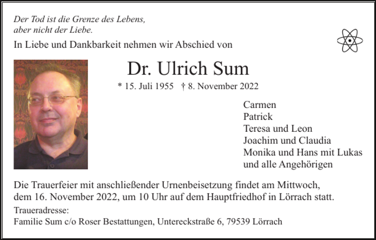 <p>Der Tod ist die Grenze des Lebens,<br />aber nicht der Liebe.</p><p>In Liebe und Dankbarkeit nehmen wir Abschied von</p><p>Dr. Ulrich Sum<br />* 15. Juli 1955 † 8. November 2022</p><p>Carmen<br />Patrick<br />Teresa und Leon<br />Joachim und Claudia<br />Monika und Hans mit Lukas<br />und alle Angehörigen<br />Die Trauerfeier mit anschließender Urnenbeisetzung findet am Mittwoch,<br />dem 16. November 2022, um 10 Uhr auf dem Hauptfriedhof in Lörrach statt.<br />Traueradresse:<br />Familie Sum c/o Roser Bestattungen, Untereckstraße 6, 79539 Lörrach</p>
