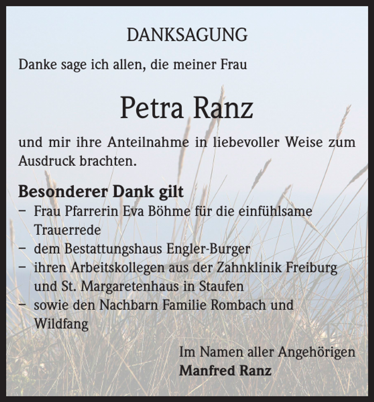 <p>DANKSAGUNG<br />Danke sage ich allen, die meiner Frau</p><p>Petra Ranz<br />und mir ihre Anteilnahme in liebevoller Weise zum<br />Ausdruck brachten.</p><p>Besonderer Dank gilt</p><p>– Frau Pfarrerin Eva Böhme für die einfühlsame<br />Trauerrede<br />– dem Bestattungshaus Engler-Burger<br />– ihren Arbeitskollegen aus der Zahnklinik Freiburg<br />und St. Margaretenhaus in Staufen<br />– sowie den Nachbarn Familie Rombach und<br />Wildfang<br />Im Namen aller Angehörigen<br />Manfred Ranz</p>