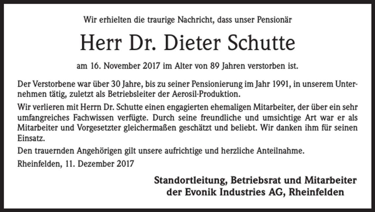 <p>Wir erhielten die traurige Nachricht, dass unser Pensionär</p><p>Herr Dr. Dieter Schutte<br />am 16. November 2017 im Alter von 89 Jahren verstorben ist.<br />Der Verstorbene war über 30 Jahre, bis zu seiner Pensionierung im Jahr 1991, in unserem Unternehmen tätig, zuletzt als Betriebsleiter der Aerosil-Produktion.<br />Wir verlieren mit Herrn Dr. Schutte einen engagierten ehemaligen Mitarbeiter, der über ein sehr<br />umfangreiches Fachwissen verfügte. Durch seine freundliche und umsichtige Art war er als<br />Mitarbeiter und Vorgesetzter gleichermaßen geschätzt und beliebt. Wir danken ihm für seinen<br />Einsatz.<br />Den trauernden Angehörigen gilt unsere aufrichtige und herzliche Anteilnahme.<br />Rheinfelden, 11. Dezember 2017</p><p>Standortleitung, Betriebsrat und Mitarbeiter<br />der Evonik Industries AG, Rheinfelden</p>