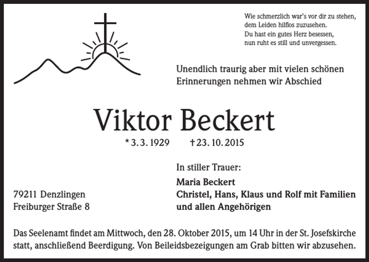 <p>Wie schmerzlich war’s vor dir zu stehen,<br />dem Leiden hilflos zuzusehen.<br />Du hast ein gutes Herz besessen,<br />nun ruht es still und unvergessen.</p><p>Unendlich traurig aber mit vielen schönen<br />Erinnerungen nehmen wir Abschied</p><p>Viktor Beckert<br />* 3. 3. 1929</p><p>79211 Denzlingen<br />Freiburger Straße 8</p><p>† 23. 10. 2015</p><p>In stiller Trauer:<br />Maria Beckert<br />Christel, Hans, Klaus und Rolf mit Familien<br />und allen Angehörigen</p><p>Das Seelenamt findet am Mittwoch, den 28. Oktober 2015, um 14 Uhr in der St. Josefs­kirche<br />statt, anschließend Beerdigung. Von Beileidsbezeigungen am Grab bitten wir abzusehen.</p>