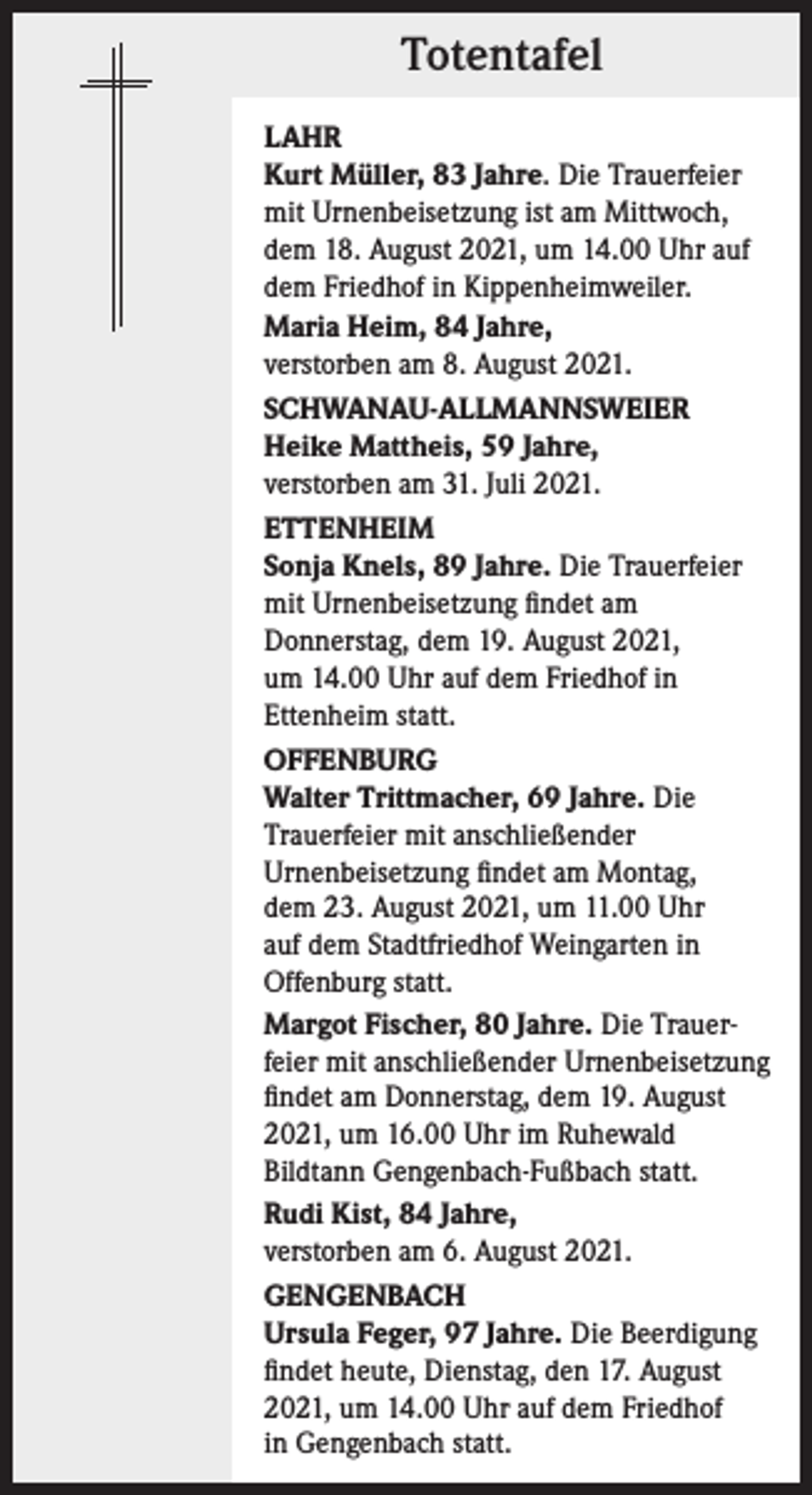 <p>Totentafel<br />LAHR<br />Kurt Müller, 83 Jahre. Die Trauerfeier<br />mit Urnenbeisetzung ist am Mittwoch,<br />dem 18. August 2021, um 14.00 Uhr auf<br />dem Friedhof in Kippenheimweiler.<br />Maria Heim, 84 Jahre,<br />verstorben am 8. August 2021.<br />SCHWANAU-ALLMANNSWEIER<br />Heike Mattheis, 59 Jahre,<br />verstorben am 31. Juli 2021.<br />ETTENHEIM<br />Sonja Knels, 89 Jahre. Die Trauerfeier<br />mit Urnenbeisetzung findet am<br />Donnerstag, dem 19. August 2021,<br />um 14.00 Uhr auf dem Friedhof in<br />Ettenheim statt.<br />OFFENBURG<br />Walter Trittmacher, 69 Jahre. Die<br />Trauerfeier mit anschließender<br />Urnenbeisetzung findet am Montag,<br />dem 23. August 2021, um 11.00 Uhr<br />auf dem Stadtfriedhof Weingarten in<br />Offenburg statt.<br />Margot Fischer, 80 Jahre. Die Trauerfeier mit anschließender Urnenbeisetzung<br />findet am Donnerstag, dem 19. August<br />2021, um 16.00 Uhr im Ruhewald<br />Bildtann Gengenbach-Fußbach statt.<br />Rudi Kist, 84 Jahre,<br />verstorben am 6. August 2021.<br />GENGENBACH<br />Ursula Feger, 97 Jahre. Die Beerdigung<br />findet heute, Dienstag, den 17. August<br />2021, um 14.00 Uhr auf dem Friedhof<br />in Gengenbach statt.</p>