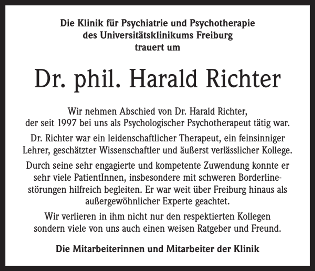 <p>Die Klinik für Psychiatrie und Psychotherapie<br />des Universitäts­klinikums Freiburg<br />trauert um</p><p>Dr. phil. Harald Richter<br />Wir nehmen Abschied von Dr. Harald Richter,<br />der seit 1997 bei uns als Psychologischer Psychotherapeut tätig war.<br />Dr. Richter war ein leidenschaftlicher Therapeut, ein feinsinniger<br />­Lehrer, geschätzter Wissenschaftler und äußerst verlässlicher Kollege.<br />Durch seine sehr engagierte und kompetente Zuwendung konnte er<br />sehr viele PatientInnen, insbesondere mit schweren Borderline­<br />störungen hilfreich begleiten. Er war weit über Freiburg hinaus als<br />außergewöhnlicher Experte geachtet.<br />Wir verlieren in ihm nicht nur den respektierten Kollegen<br />sondern viele von uns auch einen weisen Ratgeber und Freund.<br />Die Mitarbeiterinnen und Mitarbeiter der Klinik</p>