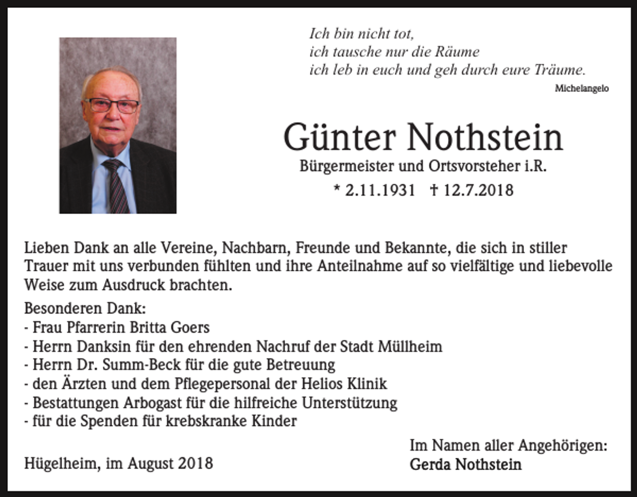 <p>Ich bin nicht tot,<br />ich tausche nur die Räume<br />ich leb in euch und geh durch eure Träume.<br />Michelangelo</p><p>Günter Nothstein<br />Bürgermeister und Ortsvorsteher i.R.<br />* 2.11.1931 † 12.7.2018<br />Lieben Dank an alle Vereine, Nachbarn, Freunde und Bekannte, die sich in stiller<br />Trauer mit uns verbunden fühlten und ihre Anteilnahme auf so vielfältige und liebevolle<br />Weise zum Ausdruck brachten.<br />Besonderen Dank:<br />- Frau Pfarrerin Britta Goers<br />- Herrn Danksin für den ehrenden Nachruf der Stadt Müllheim<br />- Herrn Dr. Summ-Beck für die gute Betreuung<br />- den Ärzten und dem Pflegepersonal der Helios Klinik<br />- Bestattungen Arbogast für die hilfreiche Unterstützung<br />- für die Spenden für krebskranke Kinder<br />Im Namen aller Angehörigen:<br />Hügelheim, im August 2018</p>