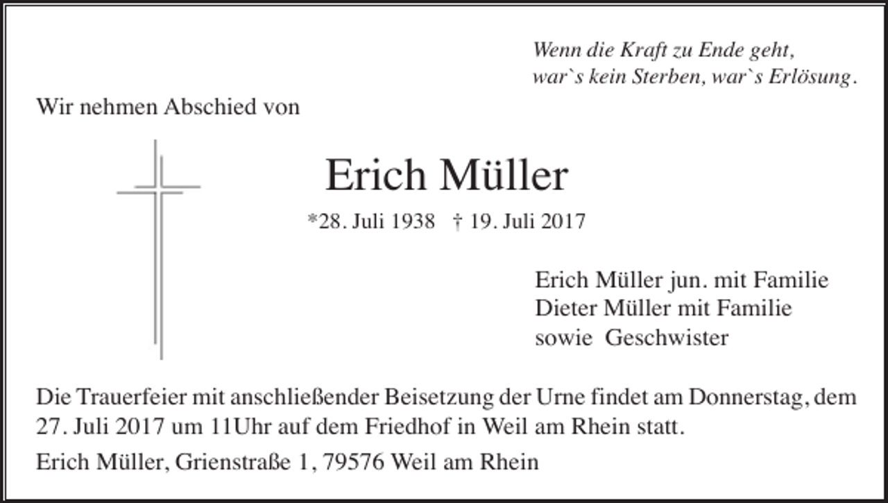 <p>Wenn die Kraft zu Ende geht,<br />war`s kein Sterben, war`s Erlösung.</p><p>Wir nehmen Abschied von</p><p>Erich Müller<br />*28. Juli 1938 † 19. Juli 2017</p><p>Erich Müller jun. mit Familie<br />Dieter Müller mit Familie<br />sowie Geschwister<br />Die Trauerfeier mit anschließender Beisetzung der Urne findet am Donnerstag, dem<br />27. Juli 2017 um 11Uhr auf dem Friedhof in Weil am Rhein statt.<br />Erich Müller, Grienstraße 1, 79576 Weil am Rhein</p>