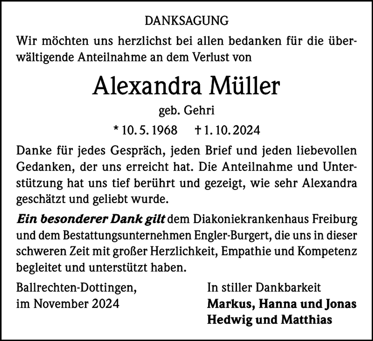 <p>DANKSAGUNG<br />Wir möchten uns herzlichst bei allen bedanken für die überwältigende Anteilnahme an dem Verlust von</p><p>Alexandra Müller<br />geb. Gehri<br />* 10. 5. 1968 † 1. 10. 2024<br />Danke für jedes Gespräch, jeden Brief und jeden liebevollen<br />Gedanken, der uns erreicht hat. Die Anteilnahme und Unterstützung hat uns tief berührt und gezeigt, wie sehr Alexandra<br />geschätzt und geliebt wurde.<br />Ein besonderer Dank gilt dem Diakoniekrankenhaus Freiburg<br />und dem Bestattungsunternehmen Engler-Burgert, die uns in dieser<br />schweren Zeit mit großer Herzlichkeit, Empathie und Kompetenz<br />begleitet und unterstützt haben.<br />Ballrechten-Dottingen,<br />In stiller Dankbarkeit<br />im November 2024<br />Markus, Hanna und Jonas</p><p>Hedwig und Matthias</p>
