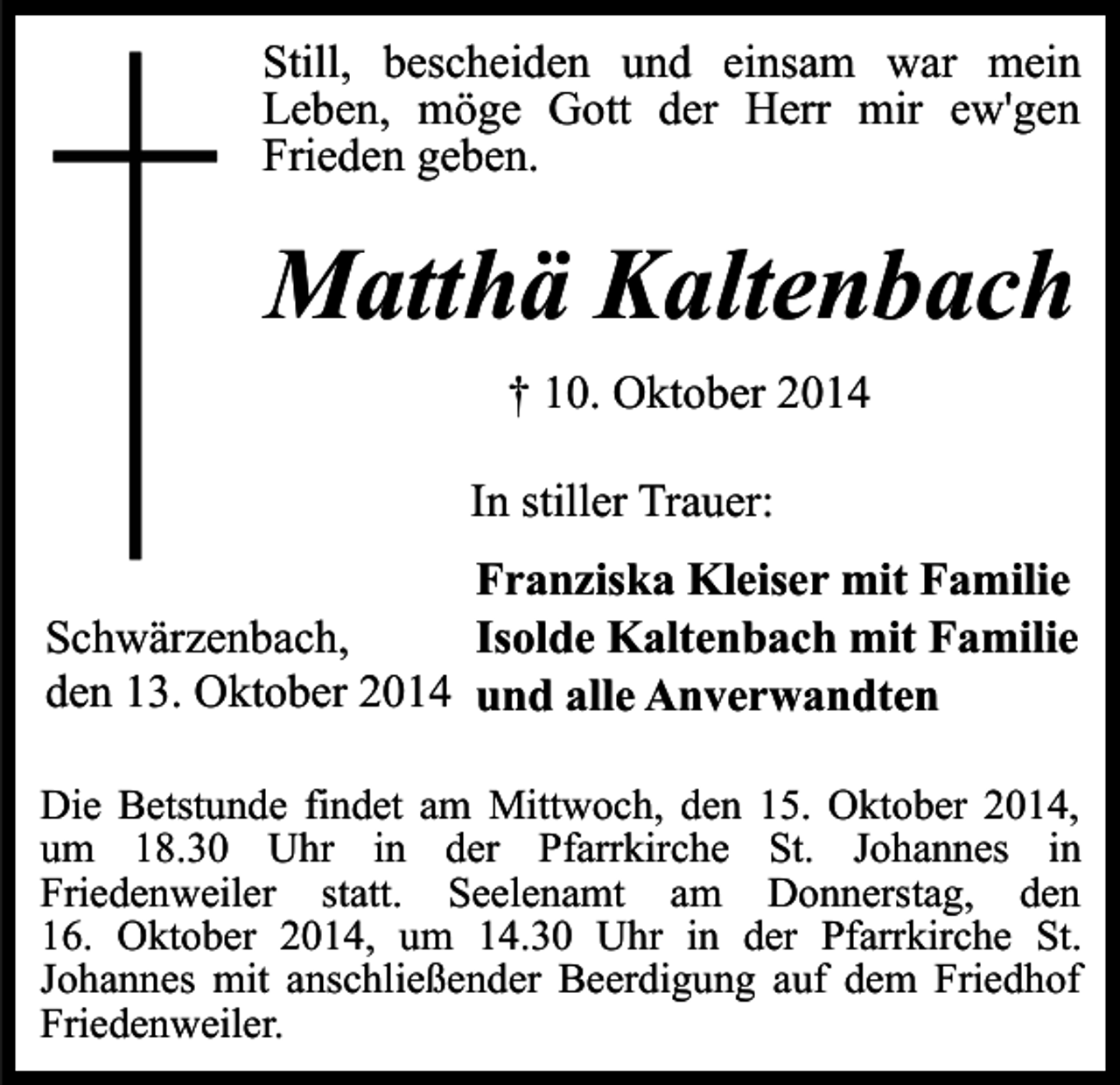 <p>Still, bescheiden und einsam war mein<br />Leben, möge Gott der Herr mir ew'gen<br />Frieden geben.</p><p>Matthä Kaltenbach<br />† 10. Oktober 2014<br />In stiller Trauer:<br />Franziska Kleiser mit Familie<br />Schwärzenbach,<br />Isolde Kaltenbach mit Familie<br />den 13. Oktober 2014 und alle Anverwandten<br />Die Betstunde findet am Mittwoch, den 15. Oktober 2014,<br />um 18.30 Uhr in der Pfarrkirche St. Johannes in<br />Friedenweiler statt. Seelenamt am Donnerstag, den<br />16. Oktober 2014, um 14.30 Uhr in der Pfarrkirche St.<br />Johannes mit anschließender Beerdigung auf dem Friedhof<br />Friedenweiler.</p>