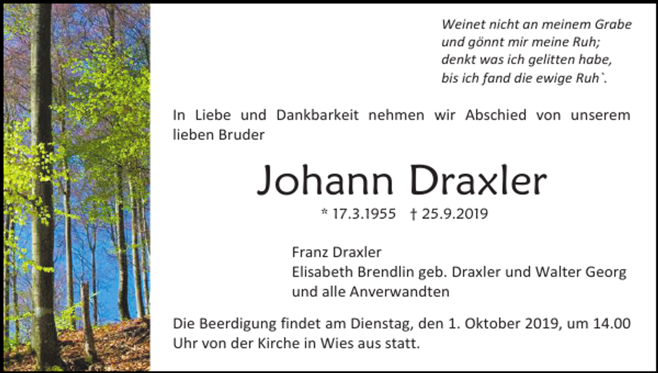 <p>Weinet nicht an meinem Grabe<br />und gönnt mir meine Ruh;<br />denkt was ich gelitten habe,<br />bis ich fand die ewige Ruh`.</p><p>In Liebe und Dankbarkeit nehmen wir Abschied von unserem<br />lieben Bruder</p><p>Johann Draxler<br />* 17.3.1955 † 25.9.2019</p><p>Franz Draxler<br />Elisabeth Brendlin geb. Draxler und Walter Georg<br />und alle Anverwandten<br />Die Beerdigung findet am Dienstag, den 1. Oktober 2019, um 14.00<br />Uhr von der Kirche in Wies aus statt.</p>