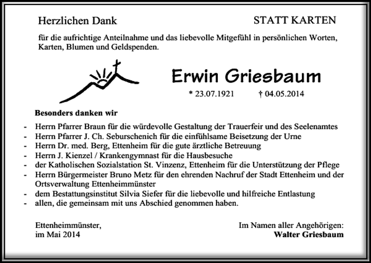 <p>Herzlichen Dank</p><p>STATT KARTEN</p><p>für die aufrichtige Anteilnahme und das liebevolle Mitgefühl in persönlichen Worten,<br />Karten, Blumen und Geldspenden.</p><p>Erwin Griesbaum<br />* 23.07.1921</p><p>† 04.05.2014</p><p>Besonders danken wir<br />-</p><p>Herrn Pfarrer Braun für die würdevolle Gestaltung der Trauerfeir und des Seelenamtes<br />Herrn Pfarrer J. Ch. Seburschenich für die einfühlsame Beisetzung der Urne<br />Herrn Dr. med. Berg, Ettenheim für die gute ärztliche Betreuung<br />Herrn J. Kienzel / Krankengymnast für die Hausbesuche<br />der Katholischen Sozialstation St. Vinzenz, Ettenheim für die Unterstützung der Pflege<br />Herrn Bürgermeister Bruno Metz für den ehrenden Nachruf der Stadt Ettenheim und der<br />Ortsverwaltung Ettenheimmünster<br />dem Bestattungsinstitut Silvia Siefer für die liebevolle und hilfreiche Entlastung<br />allen, die gemeinsam mit uns Abschied genommen haben.<br />Ettenheimmünster,<br />im Mai 2014</p><p>Im Namen aller Angehörigen:<br />Walter Griesbaum</p>