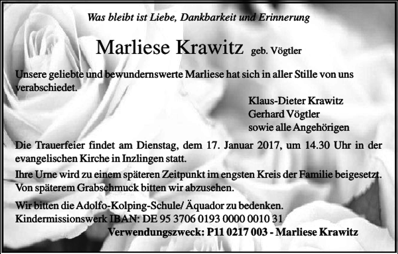 <p>Was bleibt ist Liebe, Dankbarkeit und Erinnerung</p><p>Marliese Krawitz</p><p>geb. Vögtler</p><p>Unsere geliebte und bewundernswerte Marliese hat sich in aller Stille von uns<br />verabschiedet.<br />Klaus-Dieter Krawitz<br />Gerhard Vögtler<br />sowie alle Angehörigen<br />Die Trauerfeier findet am Dienstag, dem 17. Januar 2017, um 14.30 Uhr in der<br />evangelischen Kirche in Inzlingen statt.<br />Ihre Urne wird zu einem späteren Zeitpunkt im engsten Kreis der Familie beigesetzt.<br />Von späterem Grabschmuck bitten wir abzusehen.<br />Wir bitten die Adolfo-Kolping-Schule/ Äquador zu bedenken.<br />Kindermissionswerk IBAN: DE 95 3706 0193 0010 31<br />Verwendungszweck: P11 0217 003 - Marliese Krawitz</p>