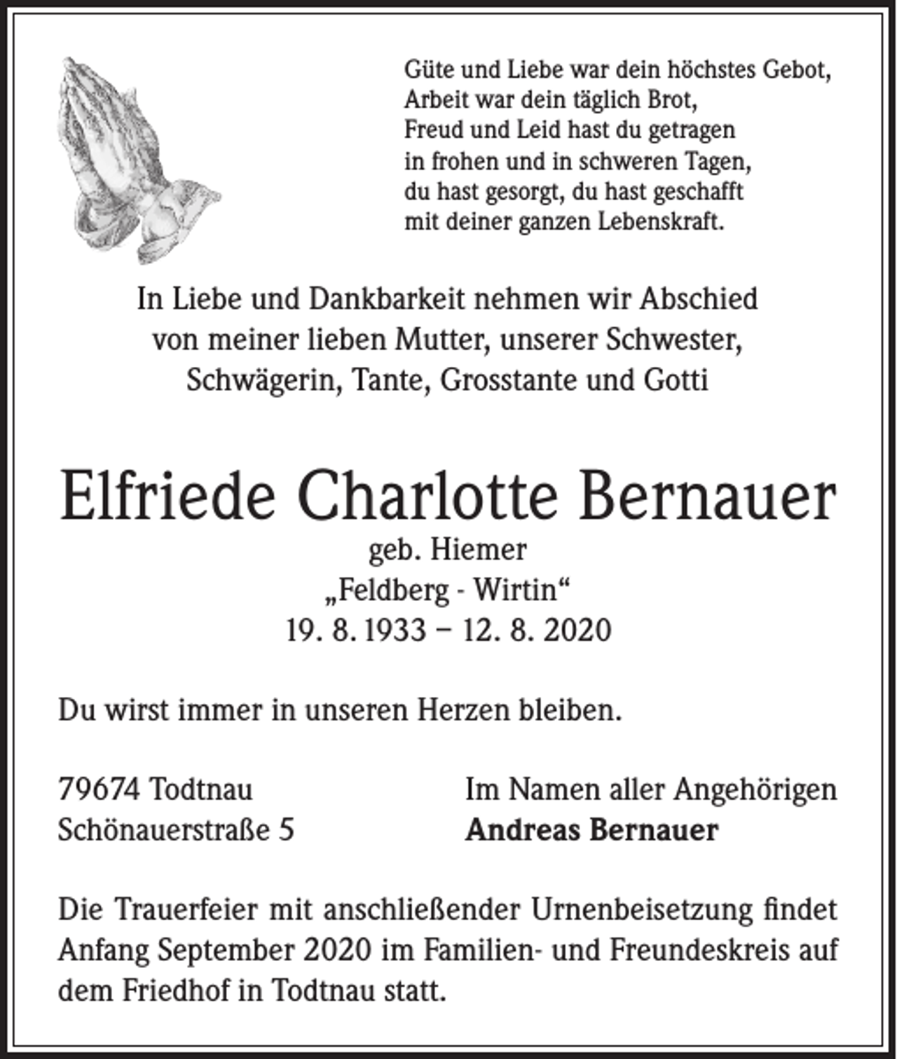 <p>Güte und Liebe war dein höchstes Gebot,<br />Arbeit war dein täglich Brot,<br />Freud und Leid hast du getragen<br />in frohen und in schweren Tagen,<br />du hast gesorgt, du hast geschafft<br />mit deiner ganzen Lebenskraft.</p><p>In Liebe und Dankbarkeit nehmen wir Abschied<br />von meiner lieben Mutter, unserer Schwester,<br />Schwägerin, Tante, Grosstante und Gotti</p><p>Elfriede Charlotte Bernauer<br />geb. Hiemer<br />„Feldberg - Wirtin“<br />19. 8. 1933 – 12. 8. 2020</p><p>Du wirst immer in unseren Herzen bleiben.<br />79674 Todtnau<br />Schönauerstraße 5</p><p>Im Namen aller Angehörigen<br />Andreas Bernauer</p><p>Die Trauerfeier mit anschließender Urnenbeisetzung findet<br />Anfang September 2020 im Familien- und Freundeskreis auf<br />dem Friedhof in Todtnau statt.</p>