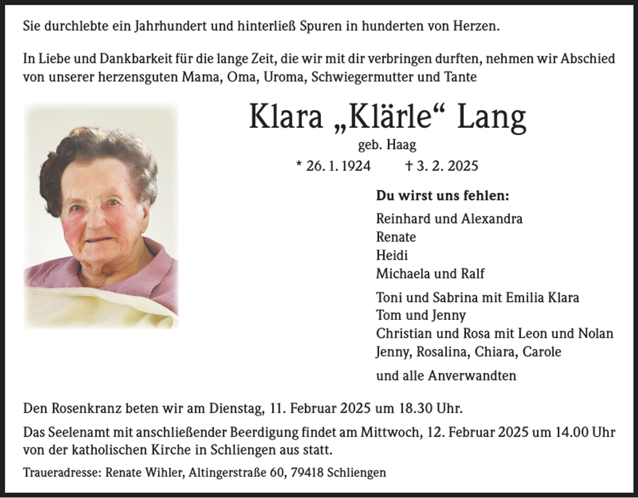 <p>Sie durchlebte ein Jahrhundert und hinterließ Spuren in hunderten von Herzen.<br />In Liebe und Dankbarkeit für die lange Zeit, die wir mit dir verbringen durften, nehmen wir Abschied<br />von unserer herzensguten Mama, Oma, Uroma, Schwiegermutter und Tante</p><p>Klara „Klärle“ Lang<br />geb. Haag<br />* 26. 1. 1924<br />† 3. 2. 2025</p><p>Du wirst uns fehlen:<br />Reinhard und Alexandra<br />Renate<br />Heidi<br />Michaela und Ralf<br />Toni und Sabrina mit Emilia Klara<br />Tom und Jenny<br />Christian und Rosa mit Leon und Nolan<br />Jenny, Rosalina, Chiara, Carole<br />und alle Anverwandten<br />Den Rosenkranz beten wir am Dienstag, 11. Februar 2025 um 18.30 Uhr.<br />Das Seelenamt mit anschließender Beerdigung findet am Mittwoch, 12. Februar 2025 um 14.00 Uhr<br />von der katholischen Kirche in Schliengen aus statt.<br />Traueradresse: Renate Wihler, Altingerstraße 60, 79418 Schliengen</p>
