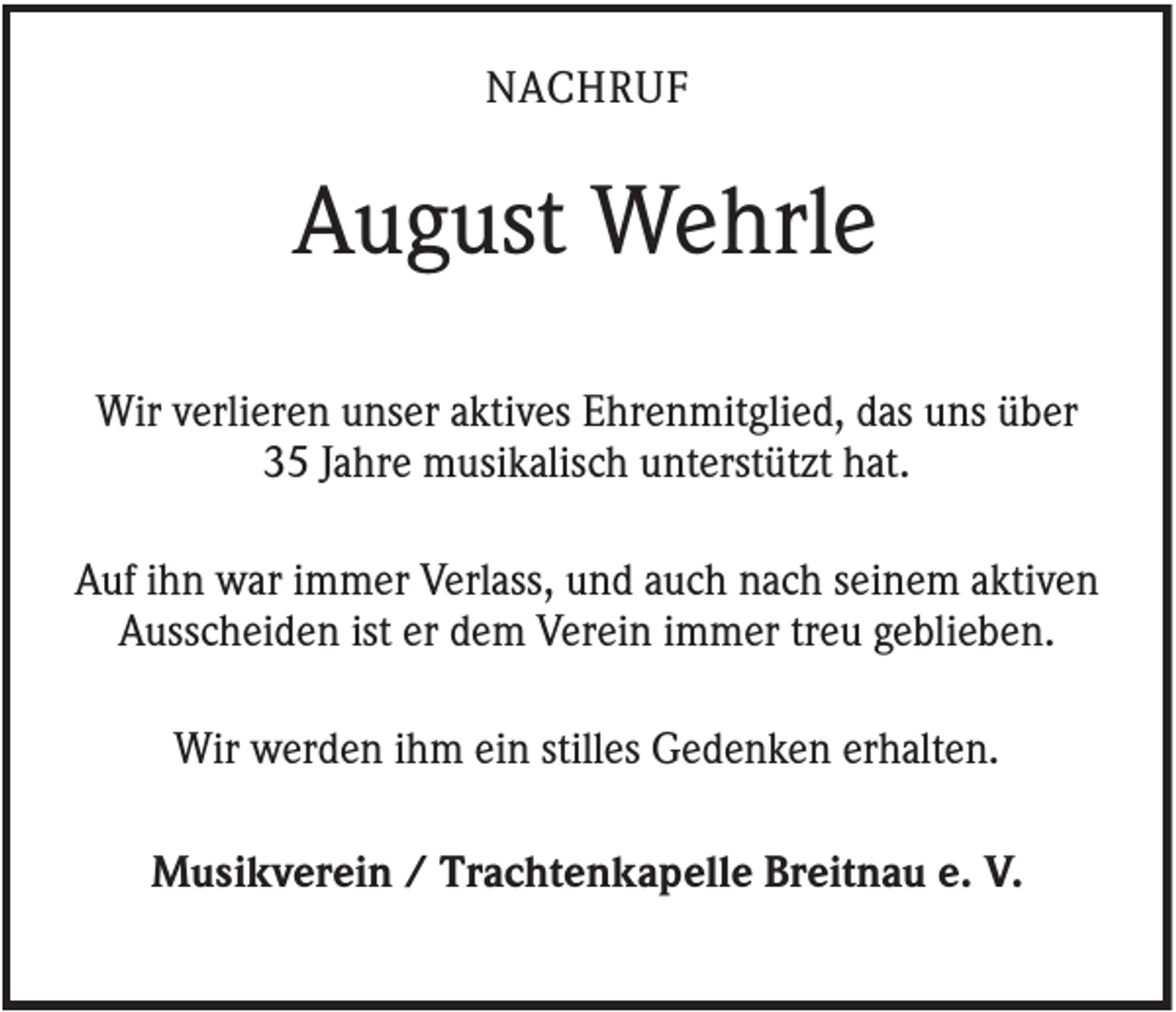 <p>NACHRUF</p><p>August Wehrle<br />Wir verlieren unser aktives Ehrenmitglied, das uns über<br />35 Jahre musikalisch unterstützt hat.<br />Auf ihn war immer Verlass, und auch nach seinem aktiven<br />Ausscheiden ist er dem Verein immer treu geblieben.<br />Wir werden ihm ein stilles Gedenken erhalten.<br />Musikverein / Trachtenkapelle Breitnau e. V.</p>
