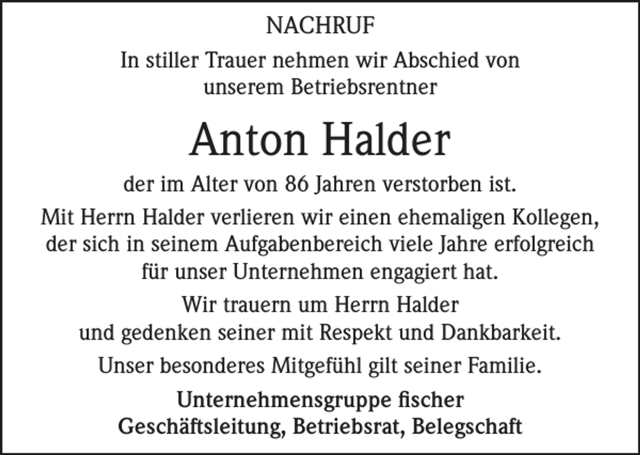 <p>NACHRUF<br />In stiller Trauer nehmen wir Abschied von<br />unserem Betriebsrentner</p><p>Anton Halder<br />der im Alter von 86 Jahren verstorben ist.<br />Mit Herrn Halder verlieren wir einen ehemaligen Kollegen,<br />der sich in seinem Aufgabenbereich viele Jahre erfolgreich<br />für unser Unternehmen engagiert hat.<br />Wir trauern um Herrn Halder<br />und gedenken seiner mit Respekt und Dankbarkeit.<br />Unser besonderes Mitgefühl gilt seiner Familie.<br />Unternehmensgruppe fischer<br />Geschäftsleitung, Betriebsrat, Belegschaft</p>