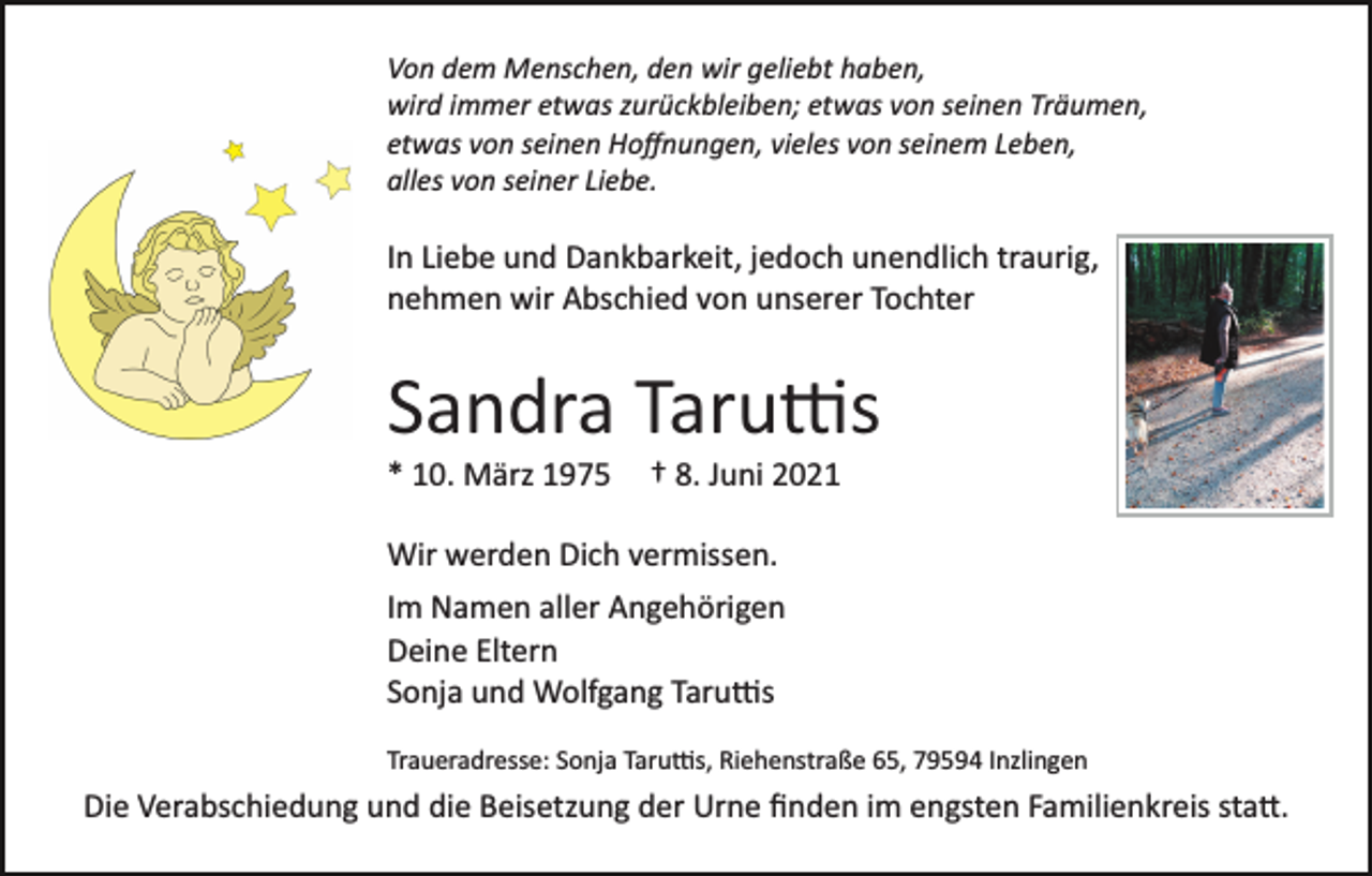 <p>Von dem Menschen, den wir geliebt haben,<br />wird immer etwas zurückbleiben; etwas von seinen Träumen,<br />etwas von seinen Hoﬀnungen, vieles von seinem Leben,<br />alles von seiner Liebe.</p><p>In Liebe und Dankbarkeit, jedoch unendlich traurig,<br />nehmen wir Abschied von unserer Tochter</p><p>Sandra Taru�s<br />* 10. März 1975</p><p>† 8. Juni 2021</p><p>Wir werden Dich vermissen.<br />Im Namen aller Angehörigen<br />Deine Eltern<br />Sonja und Wolfgang Taru�s<br />Traueradresse: Sonja Taru�s, Riehenstraße 65, 79594 Inzlingen</p><p>Die Verabschiedung und die Beisetzung der Urne ﬁnden im engsten Familienkreis sta�.</p>