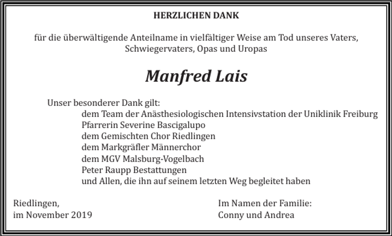 <p>HERZLICHEN DANK<br />für die überwältigende Anteilname in vielfältiger Weise am Tod unseres Vaters,<br />Schwiegervaters, Opas und Uropas</p><p>Manfred Lais<br />Unser besonderer Dank gilt:<br />dem Team der Anästhesiologischen Intensivstation der Uniklinik Freiburg<br />Pfarrerin Severine Bascigalupo<br />dem Gemischten Chor Riedlingen<br />dem Markgräfler Männerchor<br />dem MGV Malsburg-Vogelbach<br />Peter Raupp Bestattungen<br />und Allen, die ihn auf seinem letzten Weg begleitet haben<br />Riedlingen,<br />im November 2019</p><p>Im Namen der Familie:<br />Conny und Andrea</p>