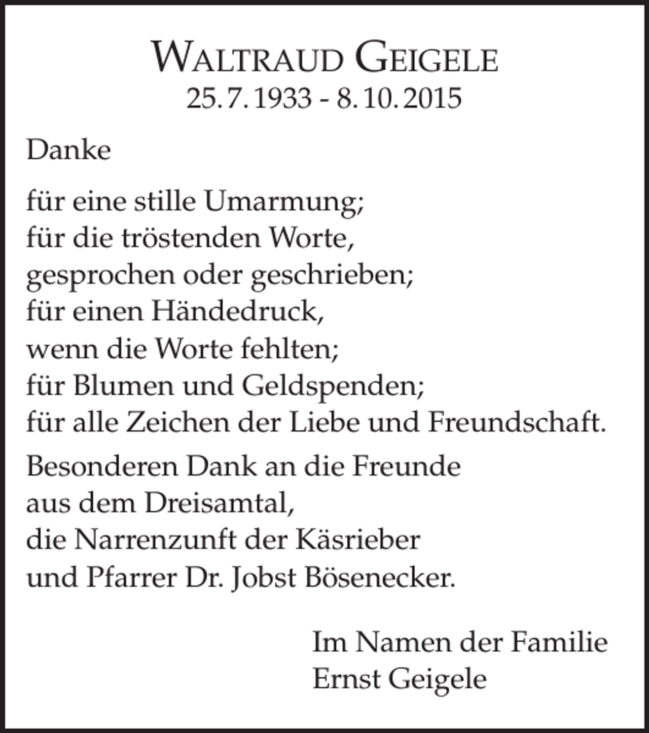 <p>Waltraud Geigele<br />25. 7. 1933 - 8. 10. 2015</p><p>Danke<br />für eine stille Umarmung;<br />für die tröstenden Worte,<br />gesprochen oder geschrieben;<br />für einen Händedruck,<br />wenn die Worte fehlten;<br />für Blumen und Geldspenden;<br />für alle Zeichen der Liebe und Freundschaft.<br />Besonderen Dank an die Freunde<br />aus dem Dreisamtal,<br />die Narrenzunft der Käsrieber<br />und Pfarrer Dr. Jobst Bösenecker.<br />Im Namen der Familie<br />Ernst Geigele</p>