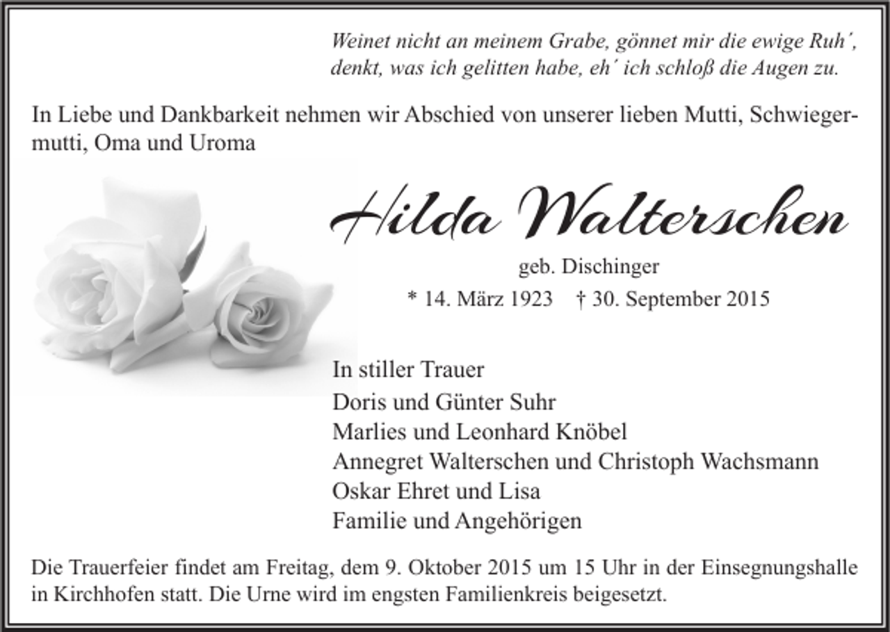 <p>Weinet nicht an meinem Grabe, gönnet mir die ewige Ruh´,<br />denkt, was ich gelitten habe, eh´ ich schloß die Augen zu.</p><p>In Liebe und Dankbarkeit nehmen wir Abschied von unserer lieben Mutti, Schwiegermutti, Oma und Uroma</p><p>Hilda Walterschen<br />geb. Dischinger<br />* 14. März 1923 † 30. September 2015</p><p>In stiller Trauer<br />Doris und Günter Suhr<br />Marlies und Leonhard Knöbel<br />Annegret Walterschen und Christoph Wachsmann<br />Oskar Ehret und Lisa<br />Familie und Angehörigen<br />Die Trauerfeier findet am Freitag, dem 9. Oktober 2015 um 15 Uhr in der Einsegnungshalle<br />in Kirchhofen statt. Die Urne wird im engsten Familienkreis beigesetzt.</p>