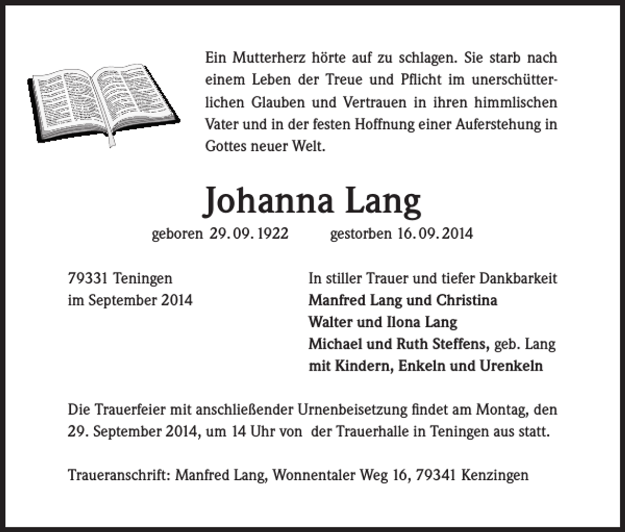 <p>Ein Mutterherz hörte auf zu schlagen. Sie starb nach<br />einem Leben der Treue und Pflicht im unerschütterlichen Glauben und Vertrauen in ihren himmlischen<br />Vater und in der festen Hoffnung einer Auferstehung in<br />Gottes neuer Welt.</p><p>Johanna Lang<br />geboren 29. 09. 1922<br />79331 Teningen<br />im September 2014</p><p>gestorben 16. 09. 2014<br />In stiller Trauer und tiefer Dankbarkeit<br />Manfred Lang und Christina<br />Walter und Ilona Lang<br />Michael und Ruth Steffens, geb. Lang<br />mit Kindern, Enkeln und Urenkeln</p><p>Die Trauerfeier mit anschließender Urnenbeisetzung findet am Montag, den<br />29. September 2014, um 14 Uhr von der Trauerhalle in Teningen aus statt.<br />Traueranschrift: Manfred Lang, Wonnentaler Weg 16, 79341 Kenzingen</p>