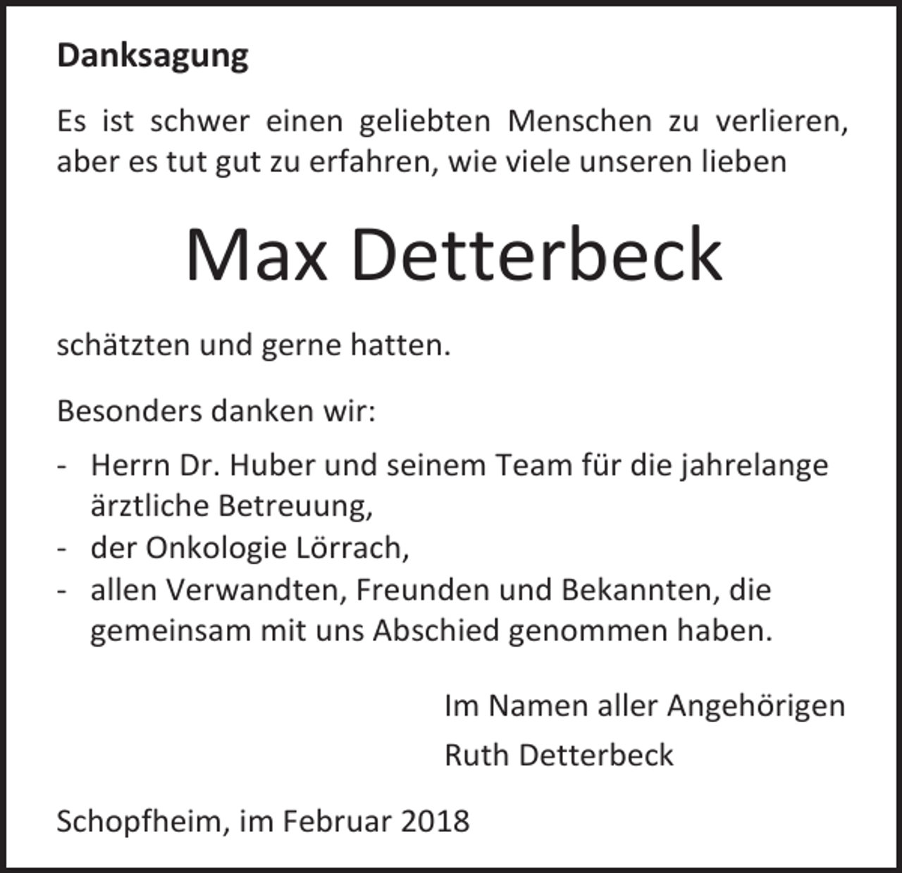 <p>Danksagung<br />Es ist schwer einen geliebten Menschen zu verlieren,<br />aber es tut gut zu erfahren, wie viele unseren lieben</p><p>Max Detterbeck<br />schätzten und gerne hatten.<br />Besonders danken wir:<br />- Herrn Dr. Huber und seinem Team für die jahrelange<br />ärztliche Betreuung,<br />- der Onkologie Lörrach,<br />- allen Verwandten, Freunden und Bekannten, die<br />gemeinsam mit uns Abschied genommen haben.<br />Im Namen aller Angehörigen<br />Ruth Detterbeck<br />Schopfheim, im Februar 2018</p>