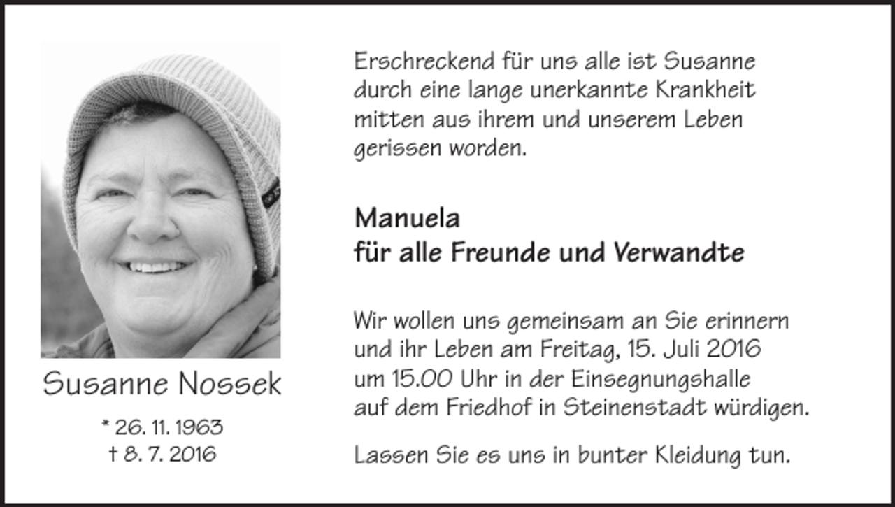 <p>Erschreckend für uns alle ist Susanne<br />durch eine lange unerkannte Krankheit<br />mitten aus ihrem und unserem Leben<br />gerissen worden.</p><p>Manuela<br />für alle Freunde und Verwandte</p><p>Susanne Nossek<br />* 26. 11. 1963<br />† 8. 7. 2016</p><p>Wir wollen uns gemeinsam an Sie erinnern<br />und ihr Leben am Freitag, 15. Juli 2016<br />um 15.00 Uhr in der Einsegnungshalle<br />auf dem Friedhof in Steinenstadt würdigen.<br />Lassen Sie es uns in bunter Kleidung tun.</p>