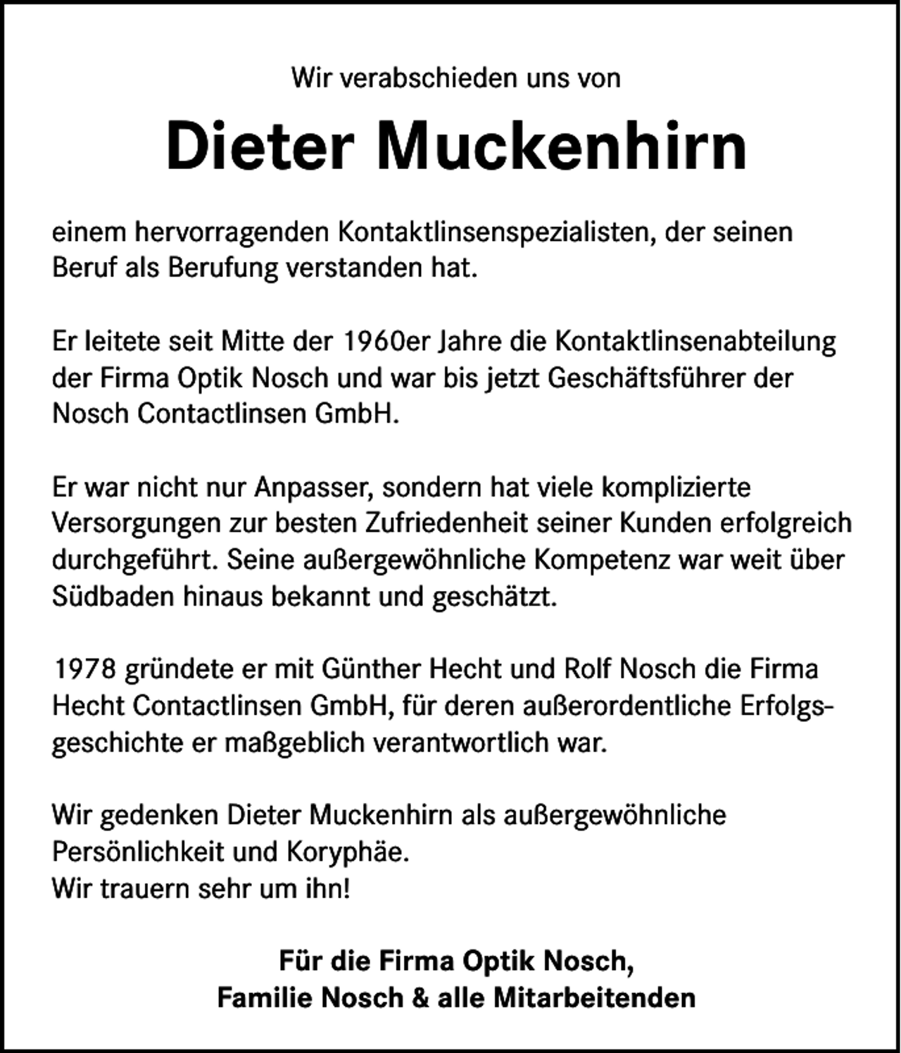<p>Wir verabschieden uns von</p><p>Dieter Muckenhirn<br />einem hervorragenden Kontaktlinsenspezialisten, der seinen<br />Beruf als Berufung verstanden hat.<br />Er leitete seit Mitte der 1960er Jahre die Kontaktlinsenabteilung<br />der Firma Optik Nosch und war bis jetzt Geschäftsführer der<br />Nosch Contactlinsen GmbH.<br />Er war nicht nur Anpasser, sondern hat viele komplizierte<br />Versorgungen zur besten Zufriedenheit seiner Kunden erfolgreich<br />durchgeführt. Seine außergewöhnliche Kompetenz war weit über<br />Südbaden hinaus bekannt und geschätzt.<br />1978 gründete er mit Günther Hecht und Rolf Nosch die Firma<br />Hecht Contactlinsen GmbH, für deren außerordentliche Erfolgsgeschichte er maßgeblich verantwortlich war.<br />Wir gedenken Dieter Muckenhirn als außergewöhnliche<br />Persönlichkeit und Koryphäe.<br />Wir trauern sehr um ihn!<br />Für die Firma Optik Nosch,<br />Familie Nosch &amp; alle Mitarbeitenden</p>