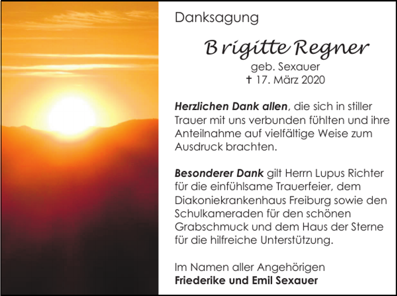 <p>Danksagung</p><p>B rigitte Regner<br />geb. Sexauer<br /> 17. März 2020<br />Herzlichen Dank allen, die sich in stiller<br />Trauer mit uns verbunden fühlten und ihre<br />Anteilnahme auf vielfältige Weise zum<br />Ausdruck brachten.<br />Besonderer Dank gilt Herrn Lupus Richter<br />für die einfühlsame Trauerfeier, dem<br />Diakoniekrankenhaus Freiburg sowie den<br />Schulkameraden für den schönen<br />Grabschmuck und dem Haus der Sterne<br />für die hilfreiche Unterstützung.<br />Im Namen aller Angehörigen<br />Friederike und Emil Sexauer</p>