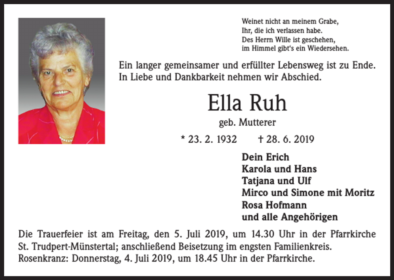 <p>Weinet nicht an meinem Grabe,<br />Ihr, die ich verlassen habe.<br />Des Herrn Wille ist geschehen,<br />im Himmel gibt‘s ein Wiedersehen.</p><p>Ein langer gemeinsamer und erfüllter Lebensweg ist zu Ende.<br />In Liebe und Dankbarkeit nehmen wir Abschied.</p><p>Ella Ruh<br />geb. Mutterer</p><p>* 23. 2. 1932 † 28. 6. 2019<br />Dein Erich<br />Karola und Hans<br />Tatjana und Ulf<br />Mirco und Simone mit Moritz<br />Rosa Hofmann<br />und alle Angehörigen<br />Die Trauerfeier ist am Freitag, den 5. Juli 2019, um 14.30 Uhr in der Pfarrkirche<br />St. Trudpert-Münstertal; anschließend Beisetzung im engsten Familienkreis.<br />Rosenkranz: Donnerstag, 4. Juli 2019, um 18.45 Uhr in der Pfarrkirche.</p>