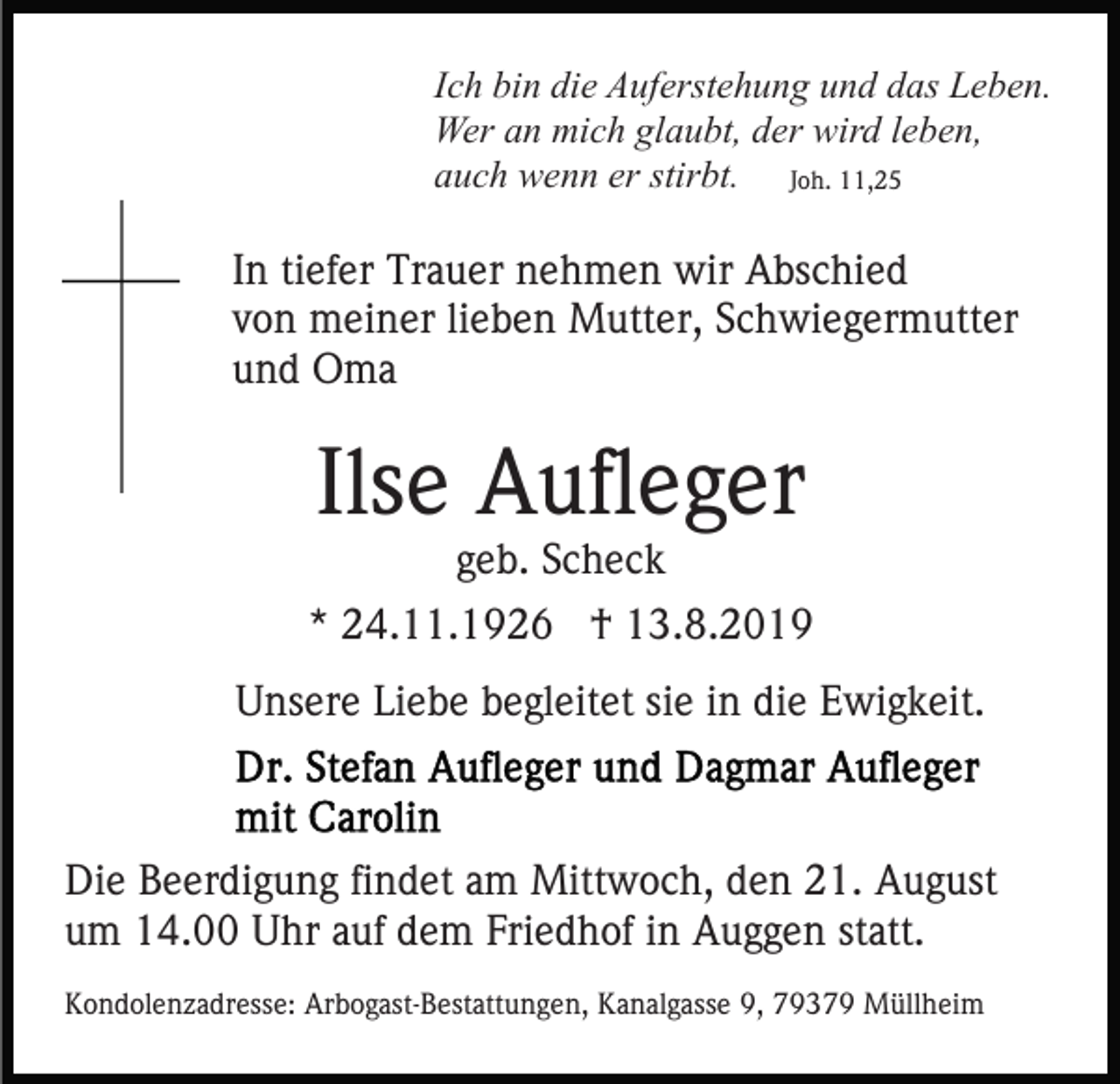 <p>Ich bin die Auferstehung und das Leben.<br />Wer an mich glaubt, der wird leben,<br />auch wenn er stirbt. Joh. 11,25</p><p>In tiefer Trauer nehmen wir Abschied<br />von meiner lieben Mutter, Schwiegermutter<br />und Oma</p><p>Ilse Aufleger<br />geb. Scheck</p><p>* 24.11.1926 † 13.8.2019<br />Unsere Liebe begleitet sie in die Ewigkeit.</p><p>Die Beerdigung findet am Mittwoch, den 21. August<br />um 14.00 Uhr auf dem Friedhof in Auggen statt.<br />Kondolenzadresse: Arbogast-Bestattungen, Kanalgasse 9, 79379 Müllheim</p>
