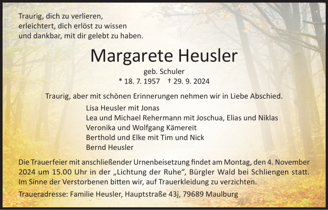 <p>Traurig, dich zu verlieren,<br />erleichtert, dich erlöst zu wissen<br />und dankbar, mit dir gelebt zu haben.</p><p>Margarete Heusler<br />geb. Schuler<br />* 18. 7. 1957 † 29. 9. 2024</p><p>Traurig, aber mit schönen Erinnerungen nehmen wir in Liebe Abschied.<br />Lisa Heusler mit Jonas<br />Lea und Michael Rehermann mit Joschua, Elias und Niklas<br />Veronika und Wolfgang Kämereit<br />Berthold und Elke mit Tim und Nick<br />Bernd Heusler<br />Die Trauerfeier mit anschließender Urnenbeisetzung findet am Montag, den 4. November<br />2024 um 15.00 Uhr in der „Lichtung der Ruhe“, Bürgler Wald bei Schliengen statt.<br />Im Sinne der Verstorbenen bitten wir, auf Trauerkleidung zu verzichten.<br />Traueradresse: Familie Heusler, Hauptstraße 43j, 79689 Maulburg</p>