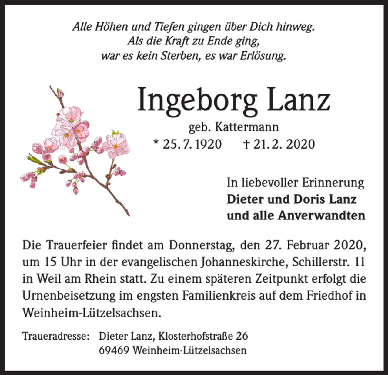 <p>Alle Höhen und Tiefen gingen über Dich hinweg.<br />Als die Kraft zu Ende ging,<br />war es kein Sterben, es war Erlösung.</p><p>Ingeborg Lanz<br />geb. Kattermann<br />* 25. 7. 1920 † 21. 2. 2020</p><p>In liebevoller Erinnerung<br />Dieter und Doris Lanz<br />und alle Anverwandten<br />Die Trauerfeier findet am Donnerstag, den 27. Februar 2020,<br />um 15 Uhr in der evangelischen Johanneskirche, Schillerstr. 11<br />in Weil am Rhein statt. Zu einem späteren Zeitpunkt erfolgt die<br />Urnenbeisetzung im engsten Familienkreis auf dem Friedhof in<br />Weinheim-Lützelsachsen.<br />Traueradresse: Dieter Lanz, Klosterhofstraße 26<br />69469 Weinheim-Lützelsachsen</p>