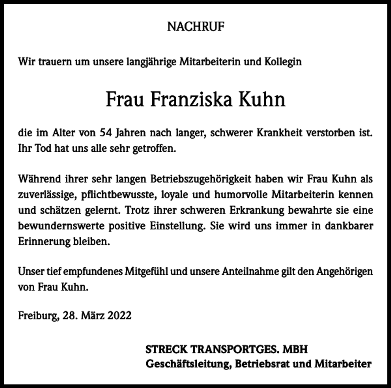 <p>NACHRUF<br />Wir trauern um unsere langjährige Mitarbeiterin und Kollegin</p><p>Frau Franziska Kuhn<br />die im Alter von 54 Jahren nach langer, schwerer Krankheit verstorben ist.<br />Ihr Tod hat uns alle sehr getroffen.<br />Während ihrer sehr langen Betriebszugehörigkeit haben wir Frau Kuhn als<br />zuverlässige, pflichtbewusste, loyale und humorvolle Mitarbeiterin kennen<br />und schätzen gelernt. Trotz ihrer schweren Erkrankung bewahrte sie eine<br />bewundernswerte positive Einstellung. Sie wird uns immer in dankbarer<br />Erinnerung bleiben.<br />Unser tief empfundenes Mitgefühl und unsere Anteilnahme gilt den Angehörigen<br />von Frau Kuhn.<br />Freiburg, 28. März 2022<br />STRECK TRANSPORTGES. MBH<br />Geschäftsleitung, Betriebsrat und Mitarbeiter</p>