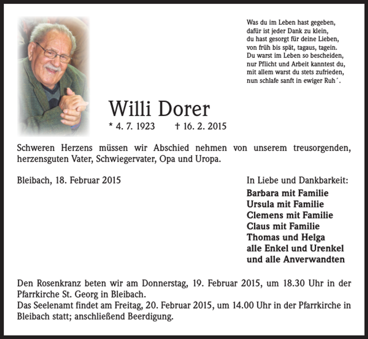 <p>Was du im Leben hast gegeben,<br />dafür ist jeder Dank zu klein,<br />du hast gesorgt für deine Lieben,<br />von früh bis spät, tagaus, tagein.<br />Du warst im Leben so bescheiden,<br />nur Pflicht und Arbeit kanntest du,<br />mit allem warst du stets zufrieden,<br />nun schlafe sanft in ewiger Ruh´.</p><p>Willi Dorer</p><p>* 4. 7. 1923 † 16. 2. 2015<br />Schweren Herzens müssen wir Abschied nehmen von unserem treusorgenden,<br />­herzensguten Vater, Schwiegervater, Opa und Uropa.<br />Bleibach, 18. Februar 2015</p><p>In Liebe und Dankbarkeit:<br />Barbara mit Familie<br />Ursula mit Familie<br />Clemens mit Familie<br />Claus mit Familie<br />Thomas und Helga<br />alle Enkel und Urenkel<br />und alle Anverwandten</p><p>Den Rosenkranz beten wir am Donnerstag, 19. Februar 2015, um 18.30 Uhr in der<br />Pfarr­kirche St. Georg in Bleibach.<br />Das Seelenamt findet am Freitag, 20. Februar 2015, um 14.00 Uhr in der Pfarrkirche in<br />Bleibach statt; anschließend Beerdigung.</p>