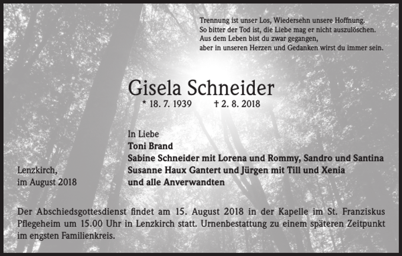 <p>Trennung ist unser Los, Wiedersehn unsere Hoffnung.<br />So bitter der Tod ist, die Liebe mag er nicht auszulöschen.<br />Aus dem Leben bist du zwar gegangen,<br />aber in unseren Herzen und Gedanken wirst du immer sein.</p><p>Gisela Schneider<br />* 18. 7. 1939</p><p>Lenzkirch,<br />im August 2018</p><p>† 2. 8. 2018</p><p>In Liebe<br />Toni Brand<br />Sabine Schneider mit Lorena und Rommy, Sandro und Santina<br />Susanne Haux Gantert und Jürgen mit Till und Xenia<br />und alle Anverwandten</p><p>Der Abschiedsgottesdienst findet am 15. August 2018 in der Kapelle im St. Franziskus<br />Pflegeheim um 15.00 Uhr in Lenzkirch statt. Urnenbestattung zu einem späteren Zeitpunkt<br />im engsten Familienkreis.</p>