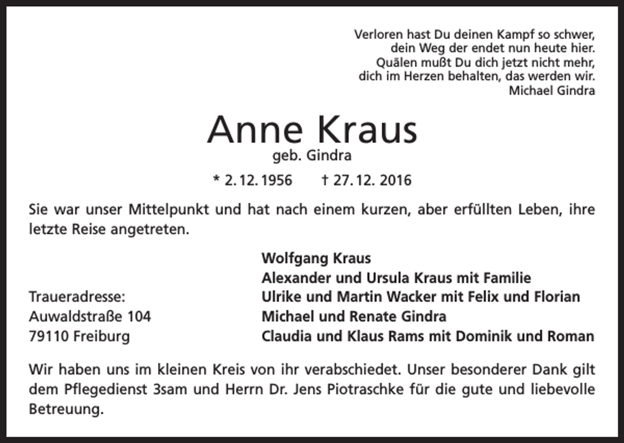 <p>Verloren hast Du deinen Kampf so schwer,<br />dein Weg der endet nun heute hier.<br />Quälen mußt Du dich jetzt nicht mehr,<br />dich im Herzen behalten, das werden wir.<br />Michael Gindra</p><p>Anne Kraus<br />geb. Gindra</p><p>* 2. 12. 1956 † 27. 12. 2016<br />Sie war unser Mittelpunkt und hat nach einem kurzen, aber erfüllten Leben, ihre<br />letzte R<br />­ eise angetreten.</p><p>Traueradresse:<br />Auwaldstraße 104<br />79110 Freiburg</p><p>Wolfgang Kraus<br />Alexander und Ursula Kraus mit Familie<br />Ulrike und Martin Wacker mit Felix und Florian<br />Michael und Renate Gindra<br />Claudia und Klaus Rams mit Dominik und Roman</p><p>Wir haben uns im kleinen Kreis von ihr verabschiedet. Unser besonderer Dank gilt<br />dem Pflegedienst 3sam und Herrn Dr. Jens Piotraschke für die gute und liebevolle<br />Betreuung.</p>