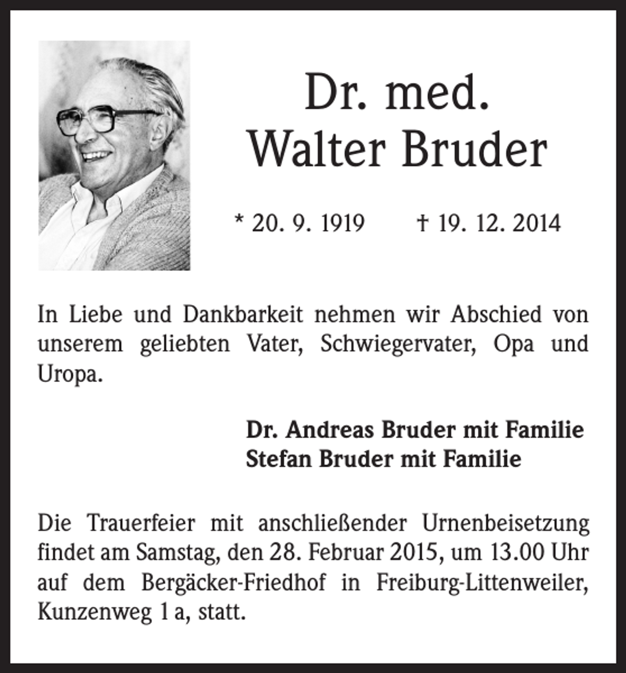 <p>Dr. med.<br />Walter Bruder<br />* 20. 9. 1919 † 19. 12. 2014<br />In Liebe und Dankbarkeit nehmen wir Abschied von<br />unserem geliebten Vater, Schwiegervater, Opa und<br />Uropa.<br />Dr. Andreas Bruder mit Familie<br />Stefan Bruder mit Familie<br />Die Trauerfeier mit anschließender Urnenbeisetzung<br />findet am Samstag, den 28. Februar 2015, um 13.00 Uhr<br />auf dem Bergäcker-Friedhof in Freiburg-Littenweiler,<br />Kunzenweg 1 a, statt.</p>